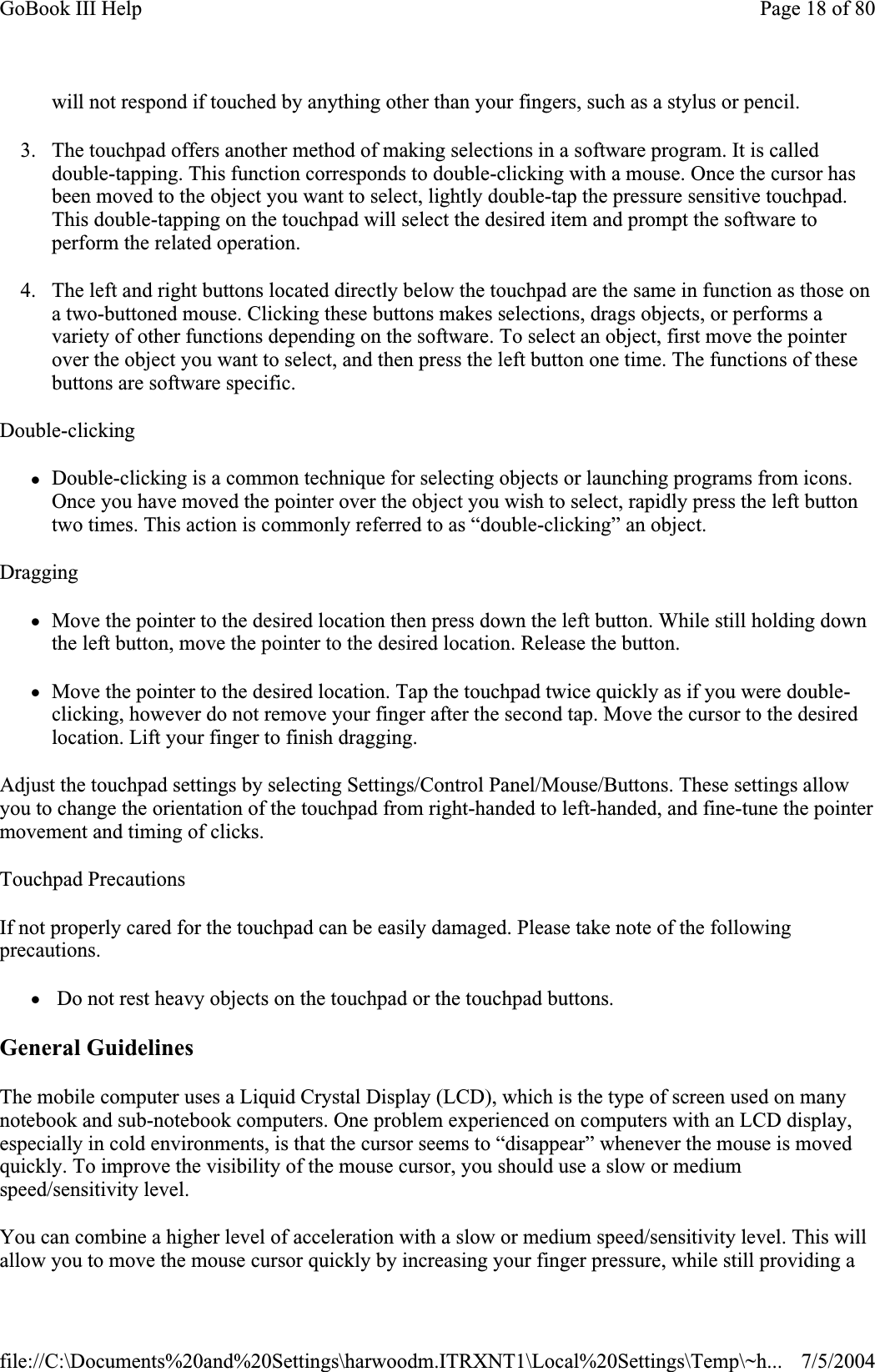 will not respond if touched by anything other than your fingers, such as a stylus or pencil. 3. The touchpad offers another method of making selections in a software program. It is called double-tapping. This function corresponds to double-clicking with a mouse. Once the cursor has been moved to the object you want to select, lightly double-tap the pressure sensitive touchpad. This double-tapping on the touchpad will select the desired item and prompt the software to perform the related operation. 4. The left and right buttons located directly below the touchpad are the same in function as those on a two-buttoned mouse. Clicking these buttons makes selections, drags objects, or performs a variety of other functions depending on the software. To select an object, first move the pointer over the object you want to select, and then press the left button one time. The functions of these buttons are software specific. Double-clickingzDouble-clicking is a common technique for selecting objects or launching programs from icons. Once you have moved the pointer over the object you wish to select, rapidly press the left button two times. This action is commonly referred to as “double-clicking” an object. DraggingzMove the pointer to the desired location then press down the left button. While still holding down the left button, move the pointer to the desired location. Release the button. zMove the pointer to the desired location. Tap the touchpad twice quickly as if you were double-clicking, however do not remove your finger after the second tap. Move the cursor to the desired location. Lift your finger to finish dragging. Adjust the touchpad settings by selecting Settings/Control Panel/Mouse/Buttons. These settings allow you to change the orientation of the touchpad from right-handed to left-handed, and fine-tune the pointer movement and timing of clicks. Touchpad Precautions If not properly cared for the touchpad can be easily damaged. Please take note of the following precautions.z Do not rest heavy objects on the touchpad or the touchpad buttons. General Guidelines The mobile computer uses a Liquid Crystal Display (LCD), which is the type of screen used on many notebook and sub-notebook computers. One problem experienced on computers with an LCD display, especially in cold environments, is that the cursor seems to “disappear” whenever the mouse is moved quickly. To improve the visibility of the mouse cursor, you should use a slow or medium speed/sensitivity level. You can combine a higher level of acceleration with a slow or medium speed/sensitivity level. This will allow you to move the mouse cursor quickly by increasingyour fingerpressure, while still providing a Page 18 of 80GoBook III Help7/5/2004file://C:\Documents%20and%20Settings\harwoodm.ITRXNT1\Local%20Settings\Temp\~h...