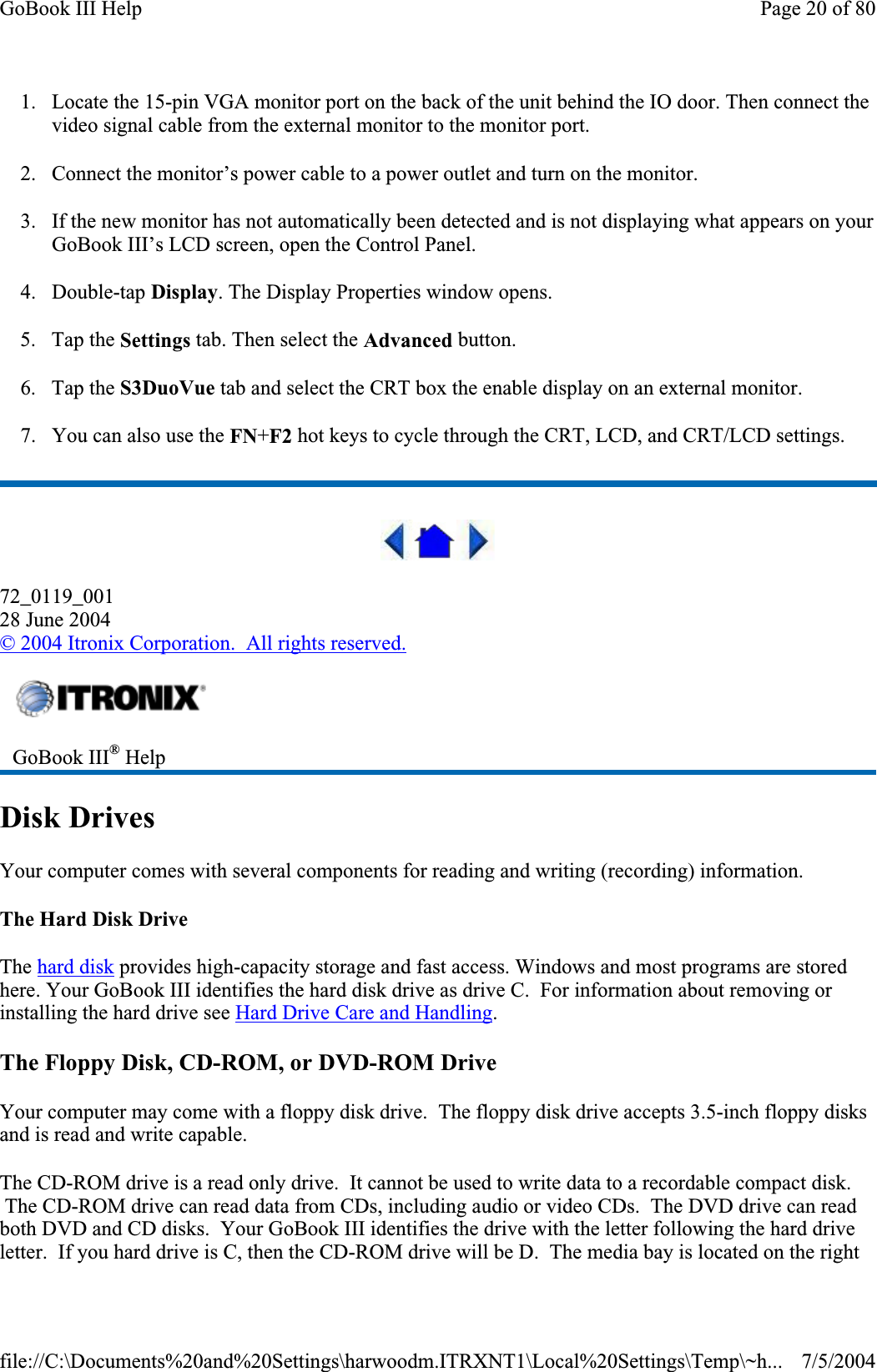 1. Locate the 15-pin VGA monitor port on the back of the unit behind the IO door. Then connect the video signal cable from the external monitor to the monitor port. 2. Connect the monitor’s power cable to a power outlet and turn on the monitor. 3. If the new monitor has not automatically been detected and is not displaying what appears on your GoBook III’s LCD screen, open the Control Panel.4. Double-tap Display. The Display Properties window opens. 5. Tap the Settings tab. Then select the Advanced button. 6. Tap the S3DuoVue tab and select the CRT box the enable display on an external monitor. 7. You can also use the FN+F2 hot keys to cycle through the CRT, LCD, and CRT/LCD settings. 72_0119_00128 June 2004©2004 Itronix Corporation.  All rights reserved.Disk Drives Your computer comes with several components for reading and writing (recording) information. The Hard Disk Drive The hard disk provides high-capacity storage and fast access. Windows and most programs are stored here. Your GoBook III identifies the hard disk drive as drive C.  For information about removing or installing the hard drive see Hard Drive Care and Handling.The Floppy Disk, CD-ROM, or DVD-ROM Drive Your computer may come with a floppy disk drive.  The floppy disk drive accepts 3.5-inch floppy disks and is read and write capable. The CD-ROM drive is a read only drive.  It cannot be used to write data to a recordable compact disk.  The CD-ROM drive can read data from CDs, including audio or video CDs.  The DVD drive can read both DVD and CD disks.  Your GoBook III identifies the drive with the letter following the hard drive letter.  If you hard drive is C, then the CD-ROM drive will be D.  The media bay is located on the rightGoBook III® HelpPage 20 of 80GoBook III Help7/5/2004file://C:\Documents%20and%20Settings\harwoodm.ITRXNT1\Local%20Settings\Temp\~h...