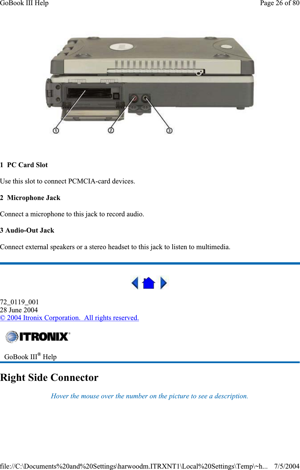 1  PC Card Slot Use this slot to connect PCMCIA-card devices. 2  Microphone Jack Connect a microphone to this jack to record audio. 3 Audio-Out Jack Connect external speakers or a stereo headset to this jack to listen to multimedia. 72_0119_00128 June 2004© 2004 Itronix Corporation.  All rights reserved.Right Side Connector Hover the mouse over the number on the picture to see a description.GoBook III® HelpPage 26 of 80GoBook III Help7/5/2004file://C:\Documents%20and%20Settings\harwoodm.ITRXNT1\Local%20Settings\Temp\~h...