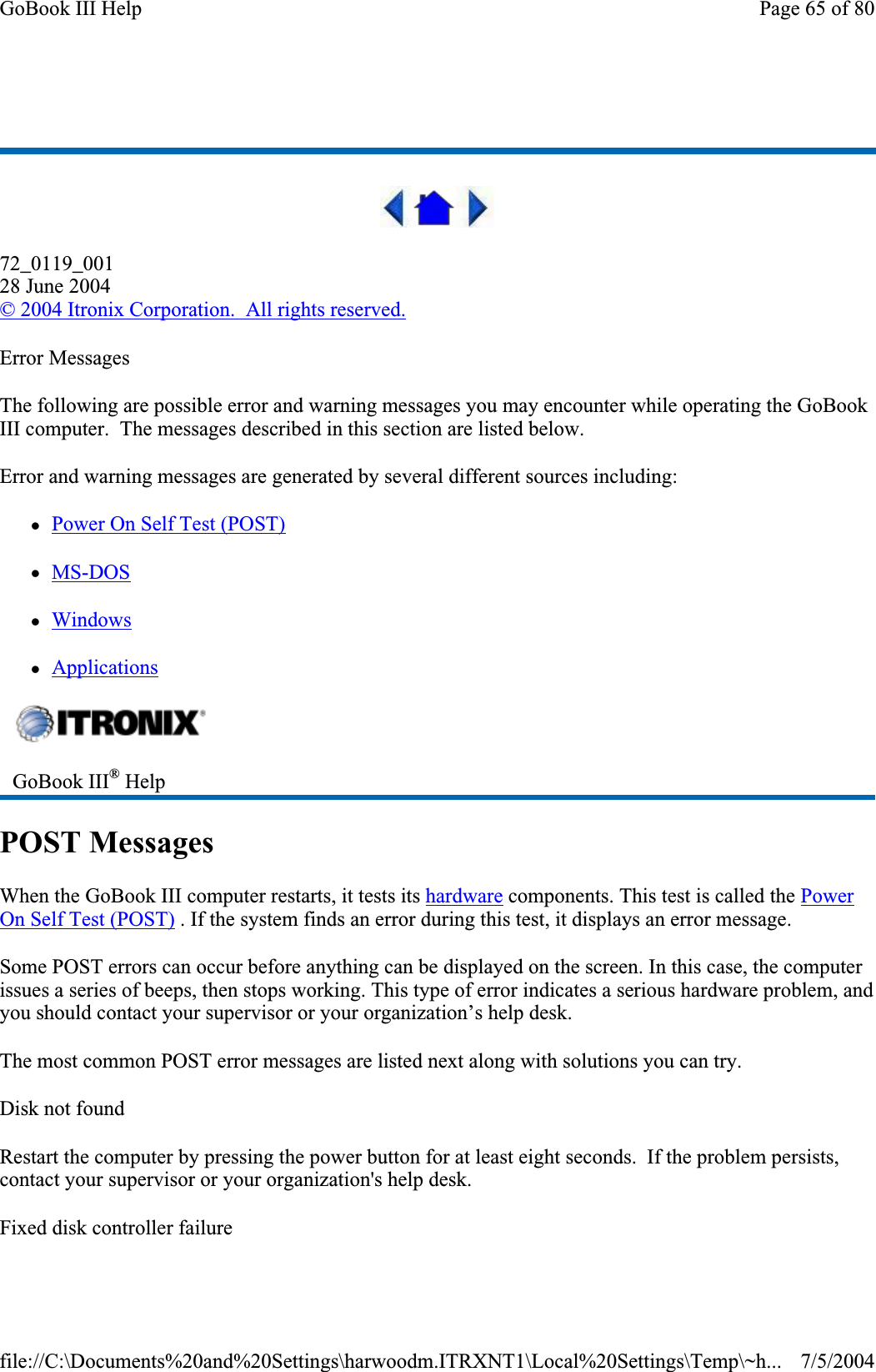 72_0119_00128 June 2004© 2004 Itronix Corporation.  All rights reserved.Error Messages The following are possible error and warning messages you may encounter while operating the GoBook III computer.  The messages described in this section are listed below.Error and warning messages are generated by several different sources including: zPower On Self Test (POST)zMS-DOSzWindowszApplicationsPOST Messages When the GoBook III computer restarts, it tests its hardware components. This test is called the PowerOn Self Test (POST) . If the system finds an error during this test, it displays an error message.Some POST errors can occur before anything can be displayed on the screen. In this case, the computer issues a series of beeps, then stops working. This type of error indicates a serious hardware problem, and you should contact your supervisor or your organization’s help desk. The most common POST error messages are listed next along with solutions you can try. Disk not found Restart the computer by pressing the power button for at least eight seconds. If the problem persists, contact your supervisor or your organization&apos;s help desk. Fixed disk controller failure GoBook III® HelpPage 65 of 80GoBook III Help7/5/2004file://C:\Documents%20and%20Settings\harwoodm.ITRXNT1\Local%20Settings\Temp\~h...