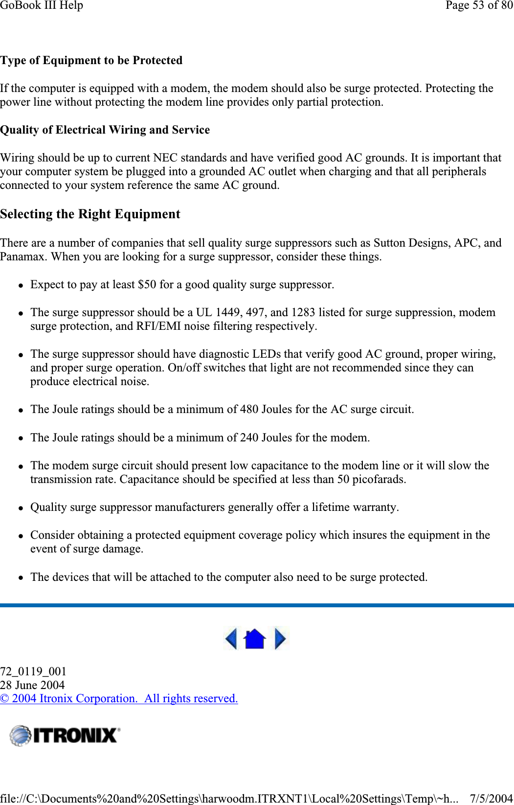 Type of Equipment to be Protected If the computer is equipped with a modem, the modem should also be surge protected. Protecting the power line without protecting the modem line provides only partial protection.Quality of Electrical Wiring and Service Wiring should be up to current NEC standards and have verified good AC grounds. It is important that your computer system be plugged into a grounded AC outlet when charging and that all peripherals connected to your system reference the same AC ground.Selecting the Right Equipment There are a number of companies that sell quality surge suppressors such as Sutton Designs, APC, and Panamax. When you are looking for a surge suppressor, consider these things. zExpect to pay at least $50 for a good quality surge suppressor. zThe surge suppressor should be a UL 1449, 497, and 1283 listed for surge suppression, modem surge protection, and RFI/EMI noise filtering respectively. zThe surge suppressor should have diagnostic LEDs that verify good AC ground, proper wiring, and proper surge operation. On/off switches that light are not recommended since they can produce electrical noise. zThe Joule ratings should be a minimum of 480 Joules for the AC surge circuit. zThe Joule ratings should be a minimum of 240 Joules for the modem. zThe modem surge circuit should present low capacitance to the modem line or it will slow the transmission rate. Capacitance should be specified at less than 50 picofarads. zQuality surge suppressor manufacturers generally offer a lifetime warranty. zConsider obtaining a protected equipment coverage policy which insures the equipment in the event of surge damage. zThe devices that will be attached to the computer also need to be surge protected.72_0119_00128 June 2004© 2004 Itronix Corporation.  All rights reserved.Page 53 of 80GoBook III Help7/5/2004file://C:\Documents%20and%20Settings\harwoodm.ITRXNT1\Local%20Settings\Temp\~h...