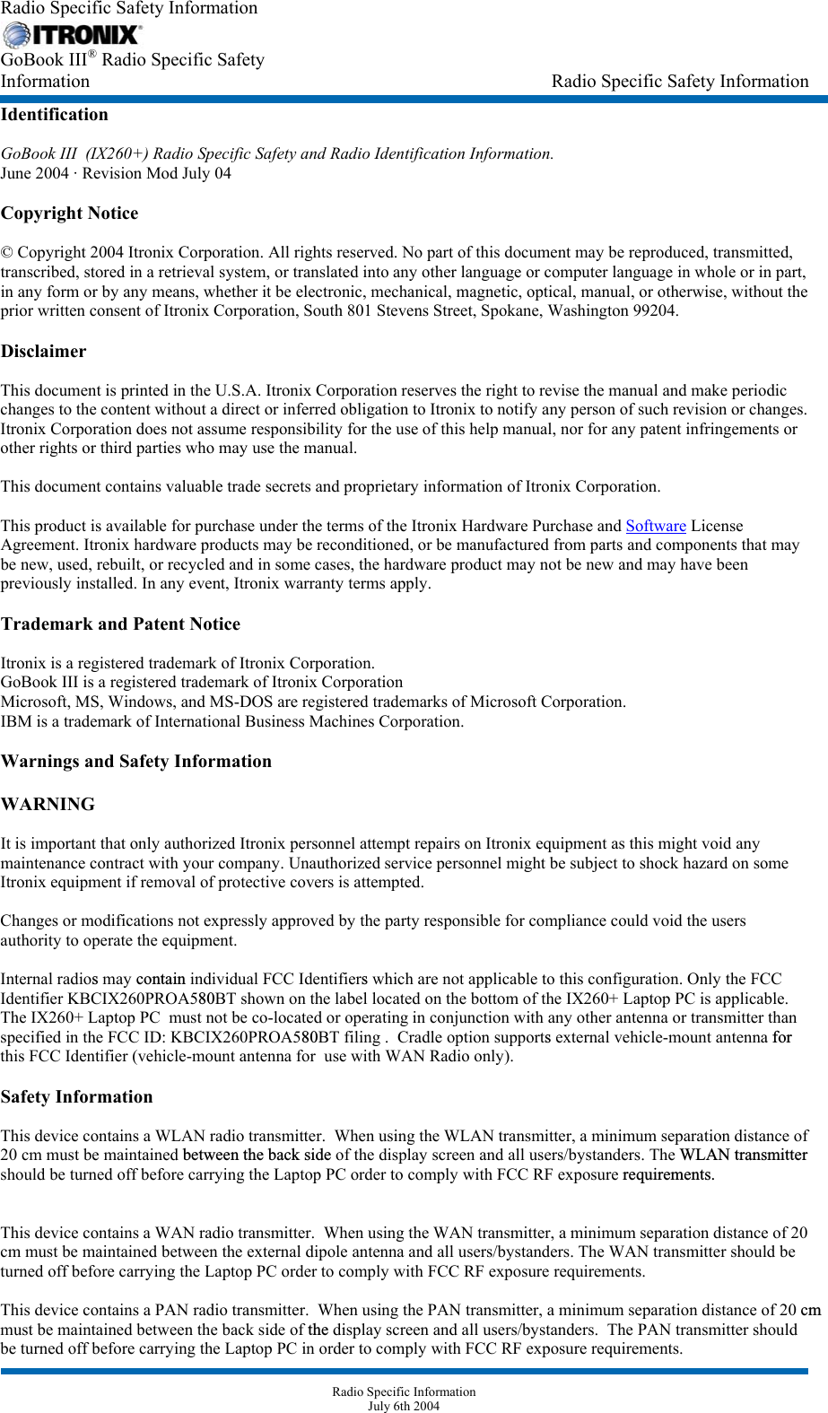 Radio Specific Safety Information  GoBook III® Radio Specific Safety  Information                             Radio Specific Safety Information Identification  GoBook III  (IX260+) Radio Specific Safety and Radio Identification Information. June 2004 · Revision Mod July 04  Copyright Notice  © Copyright 2004 Itronix Corporation. All rights reserved. No part of this document may be reproduced, transmitted, transcribed, stored in a retrieval system, or translated into any other language or computer language in whole or in part, in any form or by any means, whether it be electronic, mechanical, magnetic, optical, manual, or otherwise, without the prior written consent of Itronix Corporation, South 801 Stevens Street, Spokane, Washington 99204.  Disclaimer  This document is printed in the U.S.A. Itronix Corporation reserves the right to revise the manual and make periodic changes to the content without a direct or inferred obligation to Itronix to notify any person of such revision or changes. Itronix Corporation does not assume responsibility for the use of this help manual, nor for any patent infringements or other rights or third parties who may use the manual.  This document contains valuable trade secrets and proprietary information of Itronix Corporation.  This product is available for purchase under the terms of the Itronix Hardware Purchase and Software License Agreement. Itronix hardware products may be reconditioned, or be manufactured from parts and components that may be new, used, rebuilt, or recycled and in some cases, the hardware product may not be new and may have been previously installed. In any event, Itronix warranty terms apply.  Trademark and Patent Notice  Itronix is a registered trademark of Itronix Corporation. GoBook III is a registered trademark of Itronix Corporation Microsoft, MS, Windows, and MS-DOS are registered trademarks of Microsoft Corporation. IBM is a trademark of International Business Machines Corporation.  Warnings and Safety Information  WARNING   It is important that only authorized Itronix personnel attempt repairs on Itronix equipment as this might void any maintenance contract with your company. Unauthorized service personnel might be subject to shock hazard on some Itronix equipment if removal of protective covers is attempted.  Changes or modifications not expressly approved by the party responsible for compliance could void the users authority to operate the equipment.  Internal radios may contain individual FCC Identifiers which are not applicable to this configuration. Only the FCC Identifier KBCIX260PROA580BT shown on the label located on the bottom of the IX260+ Laptop PC is applicable.    The IX260+ Laptop PC  must not be co-located or operating in conjunction with any other antenna or transmitter than specified in the FCC ID: KBCIX260PROA580BT filing .  Cradle option supports external vehicle-mount antenna forthis FCC Identifier (vehicle-mount antenna for  use with WAN Radio only).   Safety Information  This device contains a WLAN radio transmitter.  When using the WLAN transmitter, a minimum separation distance of 20 cm must be maintained between the back side of the display screen and all users/bystanders. The WLAN transmitter should be turned off before carrying the Laptop PC order to comply with FCC RF exposure requirements.  This device contains a WAN radio transmitter.  When using the WAN transmitter, a minimum separation distance of 20 cm must be maintained between the external dipole antenna and all users/bystanders. The WAN transmitter should be turned off before carrying the Laptop PC order to comply with FCC RF exposure requirements.  This device contains a PAN radio transmitter.  When using the PAN transmitter, a minimum separation distance of 20 cmmust be maintained between the back side of the display screen and all users/bystanders.  The PAN transmitter should be turned off before carrying the Laptop PC in order to comply with FCC RF exposure requirements.    Radio Specific Information July 6th 2004 