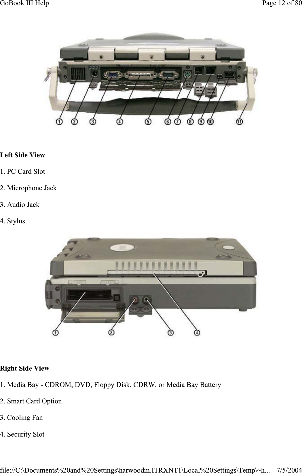 Left Side View 1. PC Card Slot 2. Microphone Jack 3. Audio Jack 4. Stylus Right Side View 1. Media Bay - CDROM, DVD, Floppy Disk, CDRW, or Media Bay Battery 2. Smart Card Option 3. Cooling Fan 4. Security Slot Page 12 of 80GoBook III Help7/5/2004file://C:\Documents%20and%20Settings\harwoodm.ITRXNT1\Local%20Settings\Temp\~h...