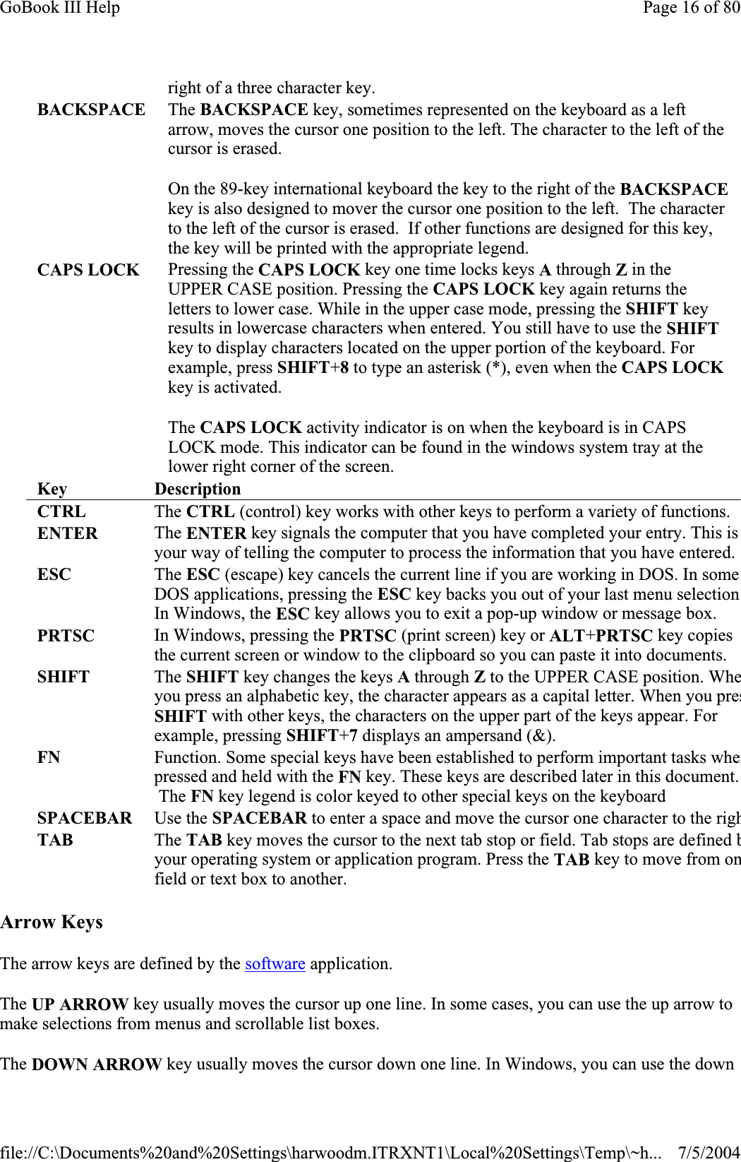 Arrow Keys The arrow keys are defined by the software application. The UP ARROW key usually moves the cursor up one line. In some cases, you can use the up arrow to make selections from menus and scrollable list boxes. The DOWN ARROW key usually moves the cursor down one line. In Windows, you can use the down right of a three character key. BACKSPACE The BACKSPACE key, sometimes represented on the keyboard as a left arrow, moves the cursor one position to the left. The character to the left of the cursor is erased. On the 89-key international keyboard the key to the right of the BACKSPACEkey is also designed to mover the cursor one position to the left.  The character to the left of the cursor is erased.  If other functions are designed for this key, the key will be printed with the appropriate legend. CAPS LOCK  Pressing the CAPS LOCK key one time locks keys A through Z in the UPPER CASE position. Pressing the CAPS LOCK key again returns the letters to lower case. While in the upper case mode, pressing the SHIFT key results in lowercase characters when entered. You still have to use the SHIFTkey to display characters located on the upper portion of the keyboard. For example, press SHIFT+8 to type an asterisk (*), even when the CAPS LOCKkey is activated.The CAPS LOCK activity indicator is on when the keyboard is in CAPS LOCK mode. This indicator can be found in the windows system tray at the lower right corner of the screen. Key DescriptionCTRL   The CTRL (control) key works with other keys to perform a variety of functions.ENTER   The ENTER key signals the computer that you have completed your entry. This is your way of telling the computer to process the information that you have entered. ESC The ESC (escape) key cancels the current line if you are working in DOS. In some DOS applications, pressing the ESC key backs you out of your last menu selectionIn Windows, the ESC key allows you to exit a pop-up window or message box.PRTSC In Windows, pressing the PRTSC (print screen) key or ALT+PRTSC key copies the current screen or window to the clipboard so you can paste it into documents.SHIFT   The SHIFT key changes the keys A through Zto the UPPER CASE position. Wheyou press an alphabetic key, the character appears as a capital letter. When you presSHIFT with other keys, the characters on the upper part of the keys appear. For example, pressing SHIFT+7 displays an ampersand (&amp;).FN   Function. Some special keys have been established to perform important tasks whenpressed and held with the FN key. These keys are described later in this document.  The FN key legend is color keyed to other special keys on the keyboard SPACEBAR Use the SPACEBAR to enter a space and move the cursor one character to the righTAB   The TAB key moves the cursor to the next tab stop or field. Tab stops are defined byour operating system or application program. Press the TAB key to move from onfield or text box to another. Page 16 of 80GoBook III Help7/5/2004file://C:\Documents%20and%20Settings\harwoodm.ITRXNT1\Local%20Settings\Temp\~h...