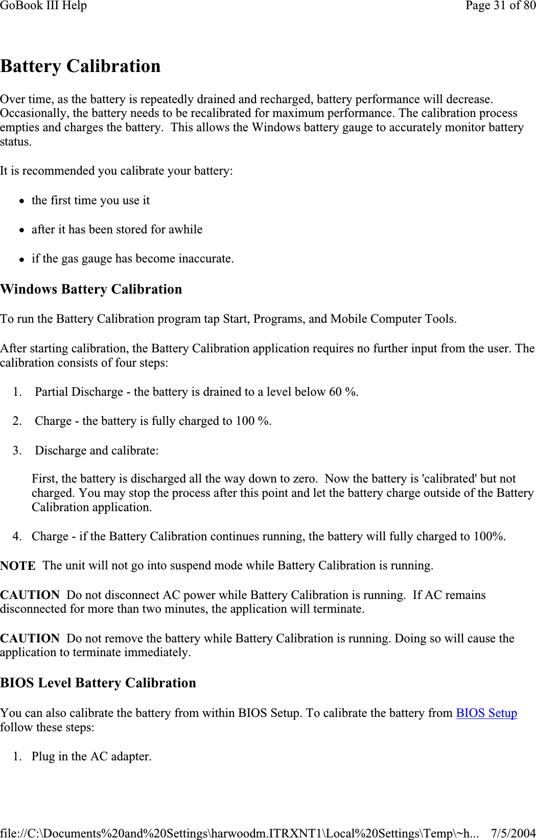 Battery Calibration Over time, as the battery is repeatedly drained and recharged, battery performance will decrease. Occasionally, the battery needs to be recalibrated for maximum performance. The calibration process empties and charges the battery.  This allows the Windows battery gauge to accurately monitor battery status.It is recommended you calibrate your battery: zthe first time you use it zafter it has been stored for awhile zif the gas gauge has become inaccurate. Windows Battery Calibration To run the Battery Calibration program tap Start, Programs, and Mobile Computer Tools. After starting calibration, the Battery Calibration application requires no further input from the user. The calibration consists of four steps: 1.  Partial Discharge - the battery is drained to a level below 60 %. 2.  Charge - the battery is fully charged to 100 %. 3.  Discharge and calibrate: First, the battery is discharged all the way down to zero.  Now the battery is &apos;calibrated&apos; but not charged. You may stop the process after this point and let the battery charge outside of the Battery Calibration application. 4. Charge - if the Battery Calibration continues running, the battery will fully charged to 100%.NOTE The unit will not go into suspend mode while Battery Calibration is running.CAUTION  Do not disconnect AC power while Battery Calibration is running.  If AC remains disconnected for more than two minutes, the application will terminate.CAUTION Do not remove the battery while Battery Calibration is running. Doing so will cause the application to terminate immediately.BIOS Level Battery Calibration You can also calibrate the battery from within BIOS Setup. To calibrate the battery from BIOS Setupfollow these steps: 1. Plug in the AC adapter. Page 31 of 80GoBook III Help7/5/2004file://C:\Documents%20and%20Settings\harwoodm.ITRXNT1\Local%20Settings\Temp\~h...