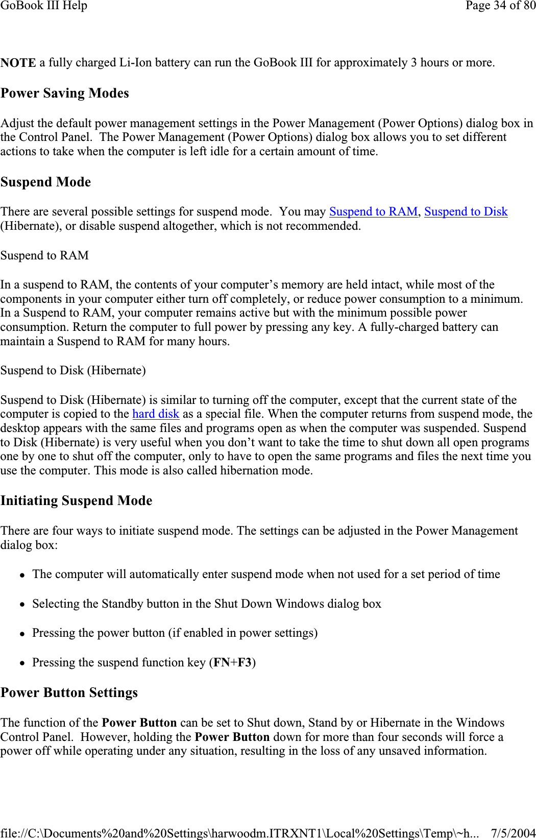 NOTE a fully charged Li-Ion battery can run the GoBook III for approximately 3 hours or more. Power Saving Modes Adjust the default power management settings in the Power Management (Power Options) dialog box in the Control Panel.  The Power Management (Power Options) dialog box allows you to set different actions to take when the computer is left idle for a certain amount of time. Suspend Mode There are several possible settings for suspend mode.  You may Suspend to RAM,Suspend to Disk(Hibernate), or disable suspend altogether, which is not recommended. Suspend to RAMIn a suspend to RAM, the contents of your computer’s memory are held intact, while most of the components in your computer either turn off completely, or reduce power consumption to a minimum. In a Suspend to RAM, your computer remains active but with the minimum possible power consumption. Return the computer to full power by pressing any key. A fully-charged battery can maintain a Suspend to RAM for many hours.Suspend to Disk (Hibernate)Suspend to Disk (Hibernate) is similar to turning off the computer, except that the current state of the computer is copied to the hard disk as a special file. When the computer returns from suspend mode, the desktop appears with the same files and programs open as when the computer was suspended. Suspend to Disk (Hibernate) is very useful when you don’t want to take the time to shut down all open programs one by one to shut off the computer, only to have to open the same programs and files the next time you use the computer. This mode is also called hibernation mode. Initiating Suspend Mode There are four ways to initiate suspend mode. The settings can be adjusted in the Power Management dialog box: zThe computer will automatically enter suspend mode when not used for a set period of time zSelecting the Standby button in the Shut Down Windows dialog box zPressing the power button (if enabled in power settings) zPressing the suspend function key (FN+F3)Power Button Settings The function of the Power Button can be set to Shut down, Stand by or Hibernate in the Windows Control Panel.  However, holding the Power Button down for more than four seconds will force a power off while operating under any situation, resulting in the loss of any unsaved information.Page 34 of 80GoBook III Help7/5/2004file://C:\Documents%20and%20Settings\harwoodm.ITRXNT1\Local%20Settings\Temp\~h...