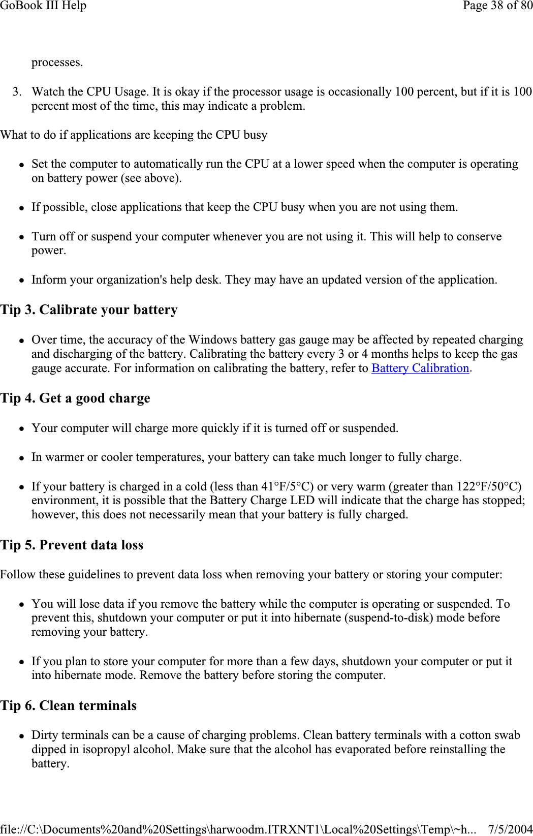 processes.3. Watch the CPU Usage. It is okay if the processor usage is occasionally 100 percent, but if it is 100 percent most of the time, this may indicate a problem. What to do if applications are keeping the CPU busy zSet the computer to automatically run the CPU at a lower speed when the computer is operating on battery power (see above). zIf possible, close applications that keep the CPU busy when you are not using them. zTurn off or suspend your computer whenever you are not using it. This will help to conserve power.zInform your organization&apos;s help desk. They may have an updated version of the application. Tip 3. Calibrate your battery zOver time, the accuracy of the Windows battery gas gauge may be affected by repeated charging and discharging of the battery. Calibrating the battery every 3 or 4 months helps to keep the gas gauge accurate. For information on calibrating the battery, refer to Battery Calibration.Tip 4. Get a good charge zYour computer will charge more quickly if it is turned off or suspended. zIn warmer or cooler temperatures, your battery can take much longer to fully charge. zIf your battery is charged in a cold (less than 41°F/5°C) or very warm (greater than 122°F/50°C) environment, it is possible that the Battery Charge LED will indicate that the charge has stopped; however, this does not necessarily mean that your battery is fully charged. Tip 5. Prevent data loss Follow these guidelines to prevent data loss when removing your battery or storing your computer: zYou will lose data if you remove the battery while the computer is operating or suspended. To prevent this, shutdown your computer or put it into hibernate (suspend-to-disk) mode before removing your battery. zIf you plan to store your computer for more than a few days, shutdown your computer or put it into hibernate mode. Remove the battery before storing the computer. Tip 6. Clean terminals zDirty terminals can be a cause of charging problems. Clean battery terminals with a cotton swab dipped in isopropyl alcohol. Make sure that the alcohol has evaporated before reinstalling the battery.Page 38 of 80GoBook III Help7/5/2004file://C:\Documents%20and%20Settings\harwoodm.ITRXNT1\Local%20Settings\Temp\~h...