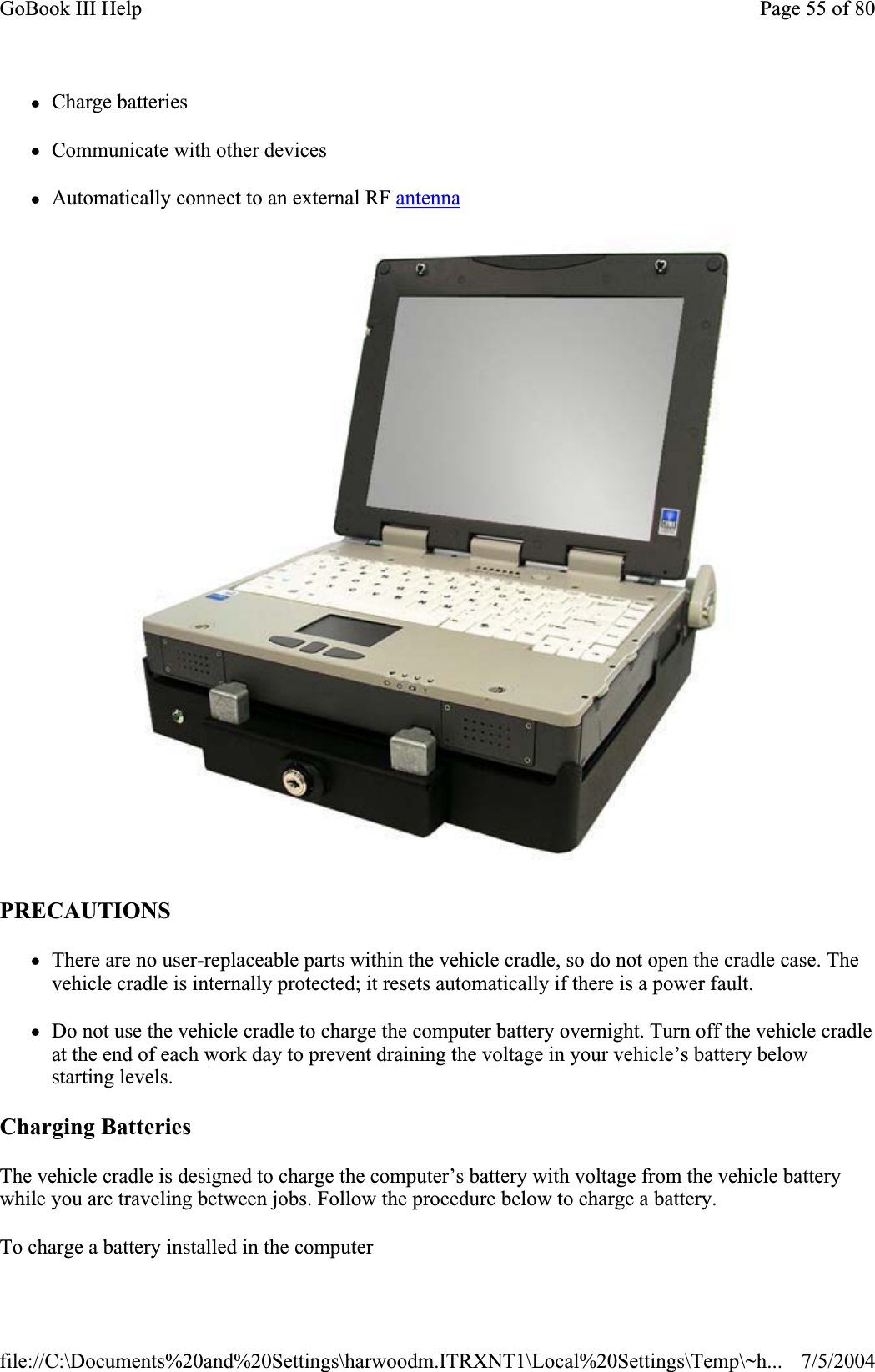 zCharge batteries zCommunicate with other devices zAutomatically connect to an external RF antennaPRECAUTIONSzThere are no user-replaceable parts within the vehicle cradle, so do not open the cradle case. The vehicle cradle is internally protected; it resets automatically if there is a power fault. zDo not use the vehicle cradle to charge the computer battery overnight. Turn off the vehicle cradle at the end of each work day to prevent draining the voltage in your vehicle’s battery below starting levels. Charging BatteriesThe vehicle cradle is designed to charge the computer’s battery with voltage from the vehicle battery while you are traveling between jobs. Follow the procedure below to charge a battery.To charge a battery installed in the computerPage 55 of 80GoBook III Help7/5/2004file://C:\Documents%20and%20Settings\harwoodm.ITRXNT1\Local%20Settings\Temp\~h...