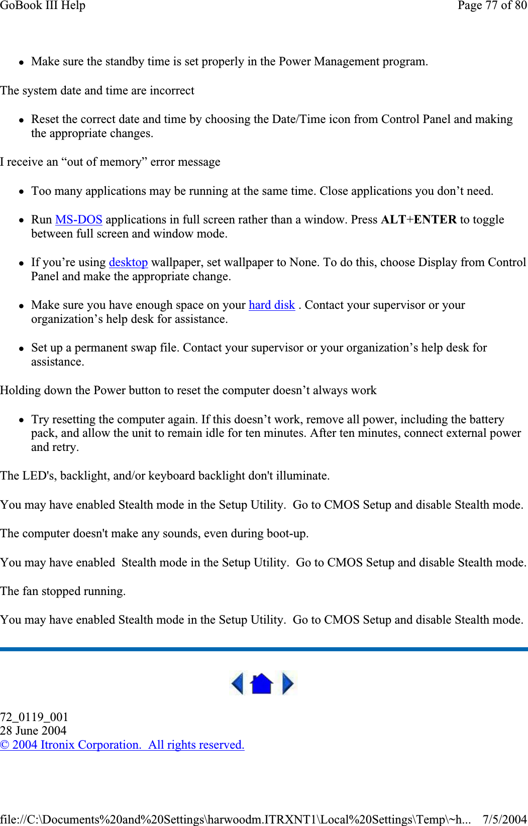 zMake sure the standby time is set properly in the Power Management program. The system date and time are incorrect zReset the correct date and time by choosing the Date/Time icon from Control Panel and making the appropriate changes. I receive an “out of memory” error message zToo many applications may be running at the same time. Close applications you don’t need. zRun MS-DOS applications in full screen rather than a window. Press ALT+ENTER to toggle between full screen and window mode. zIf you’re using desktop wallpaper, set wallpaper to None. To do this, choose Display from Control Panel and make the appropriate change. zMake sure you have enough space on your hard disk . Contact your supervisor or your organization’s help desk for assistance. zSet up a permanent swap file. Contact your supervisor or your organization’s help desk for assistance. Holding down the Power button to reset the computer doesn’t always work zTry resetting the computer again. If this doesn’t work, remove all power, including the battery pack, and allow the unit to remain idle for ten minutes. After ten minutes, connect external power and retry. The LED&apos;s, backlight, and/or keyboard backlight don&apos;t illuminate. You may have enabled Stealth mode in the Setup Utility.  Go to CMOS Setup and disable Stealth mode. The computer doesn&apos;t make any sounds, even during boot-up. You may have enabled  Stealth mode in the Setup Utility.  Go to CMOS Setup and disable Stealth mode.The fan stopped running. You may have enabled Stealth mode in the Setup Utility.  Go to CMOS Setup and disable Stealth mode. 72_0119_00128 June 2004©2004 Itronix Corporation.  All rights reserved.Page 77 of 80GoBook III Help7/5/2004file://C:\Documents%20and%20Settings\harwoodm.ITRXNT1\Local%20Settings\Temp\~h...