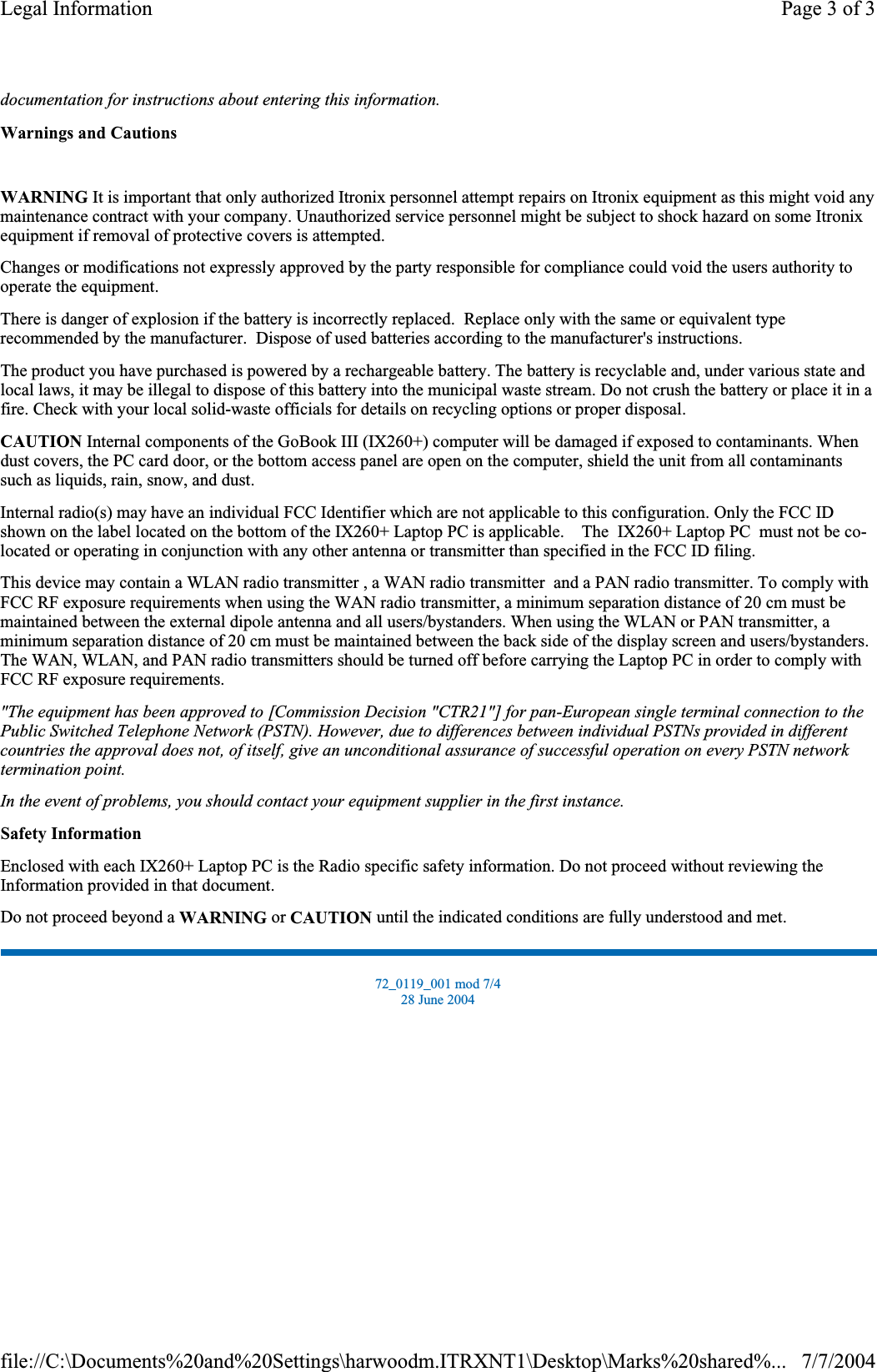 documentation for instructions about entering this information.Warnings and CautionsWARNING It is important that only authorized Itronix personnel attempt repairs on Itronix equipment as this might void any maintenance contract with your company. Unauthorized service personnel might be subject to shock hazard on some Itronix equipment if removal of protective covers is attempted. Changes or modifications not expressly approved by the party responsible for compliance could void the users authority to operate the equipment. There is danger of explosion if the battery is incorrectly replaced.  Replace only with the same or equivalent type recommended by the manufacturer.  Dispose of used batteries according to the manufacturer&apos;s instructions. The product you have purchased is powered by a rechargeable battery. The battery is recyclable and, under various state and local laws, it may be illegal to dispose of this battery into the municipal waste stream. Do not crush the battery or place it in a fire. Check with your local solid-waste officials for details on recycling options or proper disposal. CAUTION Internal components of the GoBook III (IX260+) computer will be damaged if exposed to contaminants. When dust covers, the PC card door, or the bottom access panel are open on the computer, shield the unit from all contaminants such as liquids, rain, snow, and dust. Internal radio(s) may have an individual FCC Identifier which are not applicable to this configuration. Only the FCC ID shown on the label located on the bottom of the IX260+ Laptop PC is applicable.    The  IX260+ Laptop PC  must not be co-located or operating in conjunction with any other antenna or transmitter than specified in the FCC ID filing.This device may contain a WLAN radio transmitter , a WAN radio transmitter  and a PAN radio transmitter. To comply with FCC RF exposure requirements when using the WAN radio transmitter, a minimum separation distance of 20 cm must be maintained between the external dipole antenna and all users/bystanders. When using the WLAN or PAN transmitter, a minimum separation distance of 20 cm must be maintained between the back side of the display screen and users/bystanders.The WAN,WLAN, and PAN radio transmitters should be turned off before carrying the Laptop PC in order to comply with FCC RF exposure requirements.&quot;The equipment has been approved to [Commission Decision &quot;CTR21&quot;] for pan-European single terminal connection to the Public Switched Telephone Network (PSTN). However, due to differences between individual PSTNs provided in different countries the approval does not, of itself, give an unconditional assurance of successful operation on every PSTN network termination point.In the event of problems, you should contact your equipment supplier in the first instance.Safety InformationEnclosed with each IX260+ Laptop PC is the Radio specific safety information. Do not proceed without reviewing the Information provided in that document.Do not proceed beyond a WARNING or CAUTION until the indicated conditions are fully understood and met. 72_0119_001 mod 7/4 28 June 2004 Page 3 of 3Legal Information7/7/2004file://C:\Documents%20and%20Settings\harwoodm.ITRXNT1\Desktop\Marks%20shared%...