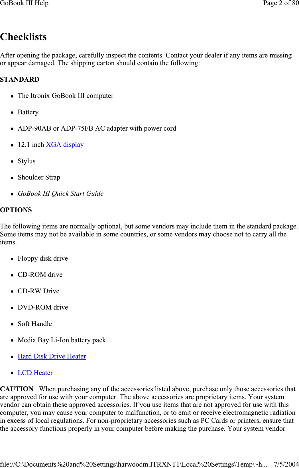 ChecklistsAfter opening the package, carefully inspect the contents. Contact your dealer if any items are missing or appear damaged. The shipping carton should contain the following: STANDARDzThe Itronix GoBook III computerzBattery zADP-90AB or ADP-75FB AC adapter with power cord z12.1 inch XGA displayzStyluszShoulder Strap zGoBook III Quick Start Guide OPTIONS  The following items are normally optional, but some vendors may include them in the standard package. Some items may not be available in some countries, or some vendors may choose not to carry all the items.zFloppy disk drive zCD-ROM drive zCD-RW Drive zDVD-ROM drive zSoft Handle zMedia Bay Li-Ion battery pack zHard Disk Drive HeaterzLCD HeaterCAUTION   When purchasing any of the accessories listed above, purchase only those accessories that are approved for use with your computer. The above accessories are proprietary items. Your system vendor can obtain these approved accessories. If you use items that are not approved for use with this computer, you may cause your computer to malfunction, or to emit or receive electromagnetic radiation in excess of local regulations. For non-proprietary accessories such as PC Cards or printers, ensure that the accessory functions properly in your computer before making the purchase. Your system vendor Page 2 of 80GoBook III Help7/5/2004file://C:\Documents%20and%20Settings\harwoodm.ITRXNT1\Local%20Settings\Temp\~h...