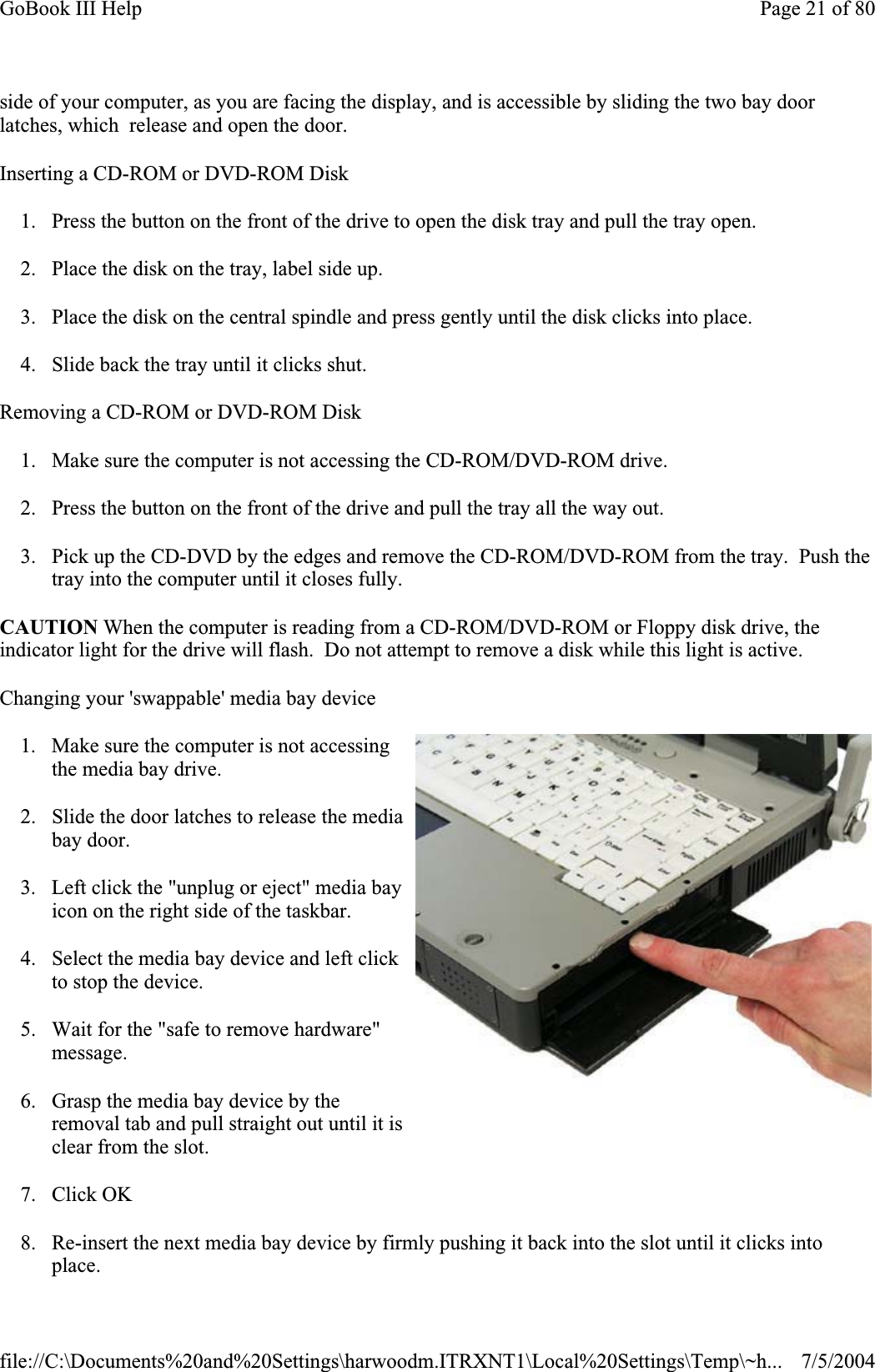 side of your computer, as you are facing the display, and is accessible by sliding the two bay door latches, which  release and open the door. Inserting a CD-ROM or DVD-ROM Disk 1. Press the button on the front of the drive to open the disk tray and pull the tray open. 2. Place the disk on the tray, label side up. 3. Place the disk on the central spindle and press gently until the disk clicks into place. 4. Slide back the tray until it clicks shut. Removing a CD-ROM or DVD-ROM Disk 1. Make sure the computer is not accessing the CD-ROM/DVD-ROM drive. 2. Press the button on the front of the drive and pull the tray all the way out. 3. Pick up the CD-DVD by the edges and remove the CD-ROM/DVD-ROM from the tray.  Push the tray into the computer until it closes fully. CAUTION When the computer is reading from a CD-ROM/DVD-ROM or Floppy disk drive, the indicator light for the drive will flash.  Do not attempt to remove a disk while this light is active. Changing your &apos;swappable&apos; media bay device 1. Make sure the computer is not accessing the media bay drive. 2. Slide the door latches to release the media bay door. 3. Left click the &quot;unplug or eject&quot; media bay icon on the right side of the taskbar. 4. Select the media bay device and left click to stop the device. 5. Wait for the &quot;safe to remove hardware&quot; message.6. Grasp the media bay device by the removal tab and pull straight out until it is clear from the slot. 7. Click OK 8. Re-insert the next media bay device by firmly pushing it back into the slot until it clicks into place.Page 21 of 80GoBook III Help7/5/2004file://C:\Documents%20and%20Settings\harwoodm.ITRXNT1\Local%20Settings\Temp\~h...