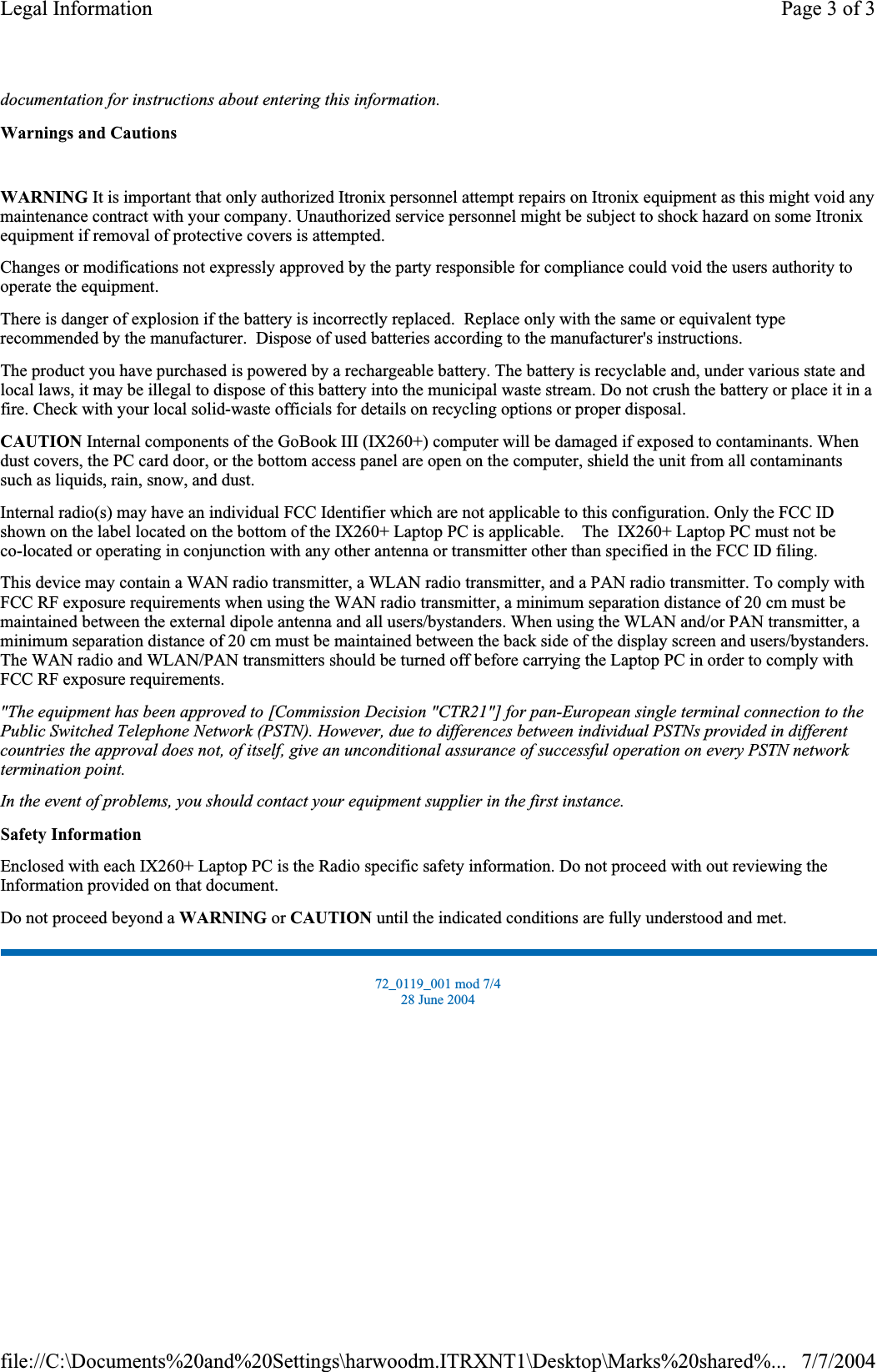 documentation for instructions about entering this information.Warnings and CautionsWARNING It is important that only authorized Itronix personnel attempt repairs on Itronix equipment as this might void any maintenance contract with your company. Unauthorized service personnel might be subject to shock hazard on some Itronix equipment if removal of protective covers is attempted. Changes or modifications not expressly approved by the party responsible for compliance could void the users authority to operate the equipment. There is danger of explosion if the battery is incorrectly replaced.  Replace only with the same or equivalent type recommended by the manufacturer.  Dispose of used batteries according to the manufacturer&apos;s instructions. The product you have purchased is powered by a rechargeable battery. The battery is recyclable and, under various state and local laws, it may be illegal to dispose of this battery into the municipal waste stream. Do not crush the battery or place it in a fire. Check with your local solid-waste officials for details on recycling options or proper disposal. CAUTION Internal components of the GoBook III (IX260+) computer will be damaged if exposed to contaminants. When dust covers, the PC card door, or the bottom access panel are open on the computer, shield the unit from all contaminants such as liquids, rain, snow, and dust. Internal radio(s) may have an individual FCC Identifier which are not applicable to this configuration. Only the FCC ID shown on the label located on the bottom of the IX260+ Laptop PC is applicable.    The  IX260+ Laptop PC must not beco-located or operating in conjunction with any other antenna or transmitter other than specified in the FCC ID filing.  This device may contain a WAN radio transmitter, a WLAN radio transmitter, and a PAN radio transmitter. To comply with FCC RF exposure requirements when using the WAN radio transmitter, a minimum separation distance of 20 cm must be maintained between the external dipole antenna and all users/bystanders. When using the WLAN and/or PAN transmitter, a minimum separation distance of 20 cm must be maintained between the back side of the display screen and users/bystanders.The WAN radio and WLAN/PAN transmitters should be turned off before carrying the Laptop PC in order to comply with FCC RF exposure requirements.  &quot;The equipment has been approved to [Commission Decision &quot;CTR21&quot;] for pan-European single terminal connection to the Public Switched Telephone Network (PSTN). However, due to differences between individual PSTNs provided in different countries the approval does not, of itself, give an unconditional assurance of successful operation on every PSTN network termination point.In the event of problems, you should contact your equipment supplier in the first instance.Safety InformationEnclosed with each IX260+ Laptop PC is the Radio specific safety information. Do not proceed with out reviewing the Information provided on that document. Do not proceed beyond a WARNING or CAUTION until the indicated conditions are fully understood and met. 72_0119_001 mod 7/4 28 June 2004 Page 3 of 3Legal Information7/7/2004file://C:\Documents%20and%20Settings\harwoodm.ITRXNT1\Desktop\Marks%20shared%...