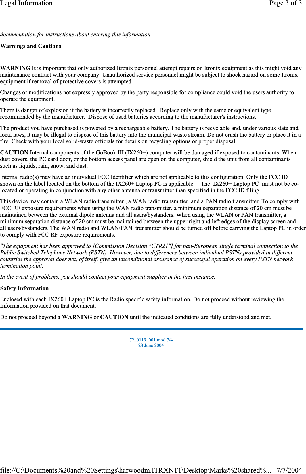 documentation for instructions about entering this information.Warnings and CautionsWARNING It is important that only authorized Itronix personnel attempt repairs on Itronix equipment as this might void any maintenance contract with your company. Unauthorized service personnel might be subject to shock hazard on some Itronix equipment if removal of protective covers is attempted. Changes or modifications not expressly approved by the party responsible for compliance could void the users authority to operate the equipment. There is danger of explosion if the battery is incorrectly replaced.  Replace only with the same or equivalent type recommended by the manufacturer.  Dispose of used batteries according to the manufacturer&apos;s instructions. The product you have purchased is powered by a rechargeable battery. The battery is recyclable and, under various state and local laws, it may be illegal to dispose of this battery into the municipal waste stream. Do not crush the battery or place it in a fire. Check with your local solid-waste officials for details on recycling options or proper disposal. CAUTION Internal components of the GoBook III (IX260+) computer will be damaged if exposed to contaminants. When dust covers, the PC card door, or the bottom access panel are open on the computer, shield the unit from all contaminants such as liquids, rain, snow, and dust. Internal radio(s) may have an individual FCC Identifier which are not applicable to this configuration. Only the FCC ID shown on the label located on the bottom of the IX260+ Laptop PC is applicable.    The  IX260+ Laptop PC  must not be co-located or operating in conjunction with any other antenna or transmitter than specified in the FCC ID filing.  This device may contain a WLAN radio transmitter , a WAN radio transmitter  and a PAN radio transmitter. To comply with FCC RF exposure requirements when using the WAN radio transmitter, a minimum separation distance of 20 cm must be maintained between the external dipole antenna and all users/bystanders. When using the WLAN or PAN transmitter, a minimum separation distance of 20 cm must be maintained between the upper right and left edges of the display screen and all users/bystanders. The WAN radio and WLAN/PAN  transmitter should be turned off before carrying the Laptop PC in order to comply with FCC RF exposure requirements.  &quot;The equipment has been approved to [Commission Decision &quot;CTR21&quot;] for pan-European single terminal connection to the Public Switched Telephone Network (PSTN). However, due to differences between individual PSTNs provided in different countries the approval does not, of itself, give an unconditional assurance of successful operation on every PSTN network termination point.In the event of problems, you should contact your equipment supplier in the first instance.Safety InformationEnclosed with each IX260+ Laptop PC is the Radio specific safety information. Do not proceed without reviewing the Information provided on that document. Do not proceed beyond a WARNING or CAUTION until the indicated conditions are fully understood and met. 72_0119_001 mod 7/4 28 June 2004 Page 3 of 3Legal Information7/7/2004file://C:\Documents%20and%20Settings\harwoodm.ITRXNT1\Desktop\Marks%20shared%...