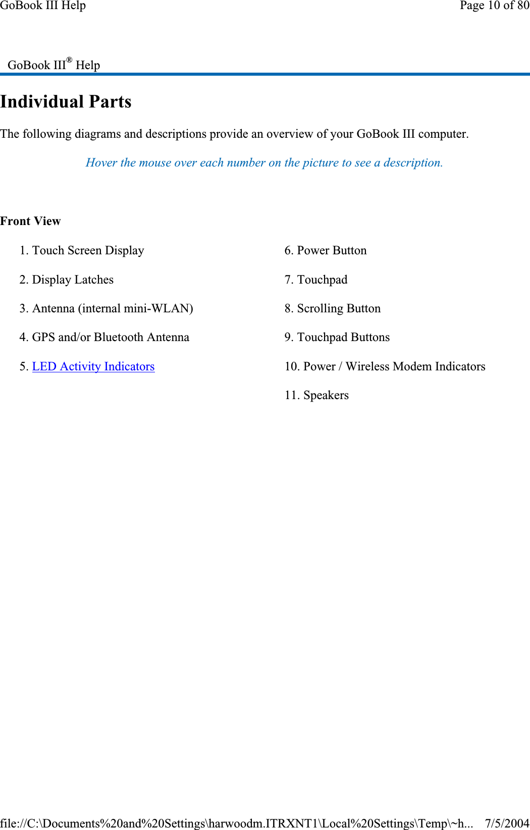 Individual Parts The following diagrams and descriptions provide an overview of your GoBook III computer.Hover the mouse over each number on the picture to see a description. Front View GoBook III® Help1. Touch Screen Display 2. Display Latches 3. Antenna (internal mini-WLAN) 4. GPS and/or Bluetooth Antenna 5. LED Activity Indicators6. Power Button 7. Touchpad 8. Scrolling Button 9. Touchpad Buttons 10. Power / Wireless Modem Indicators 11. Speakers Page 10 of 80GoBook III Help7/5/2004file://C:\Documents%20and%20Settings\harwoodm.ITRXNT1\Local%20Settings\Temp\~h...