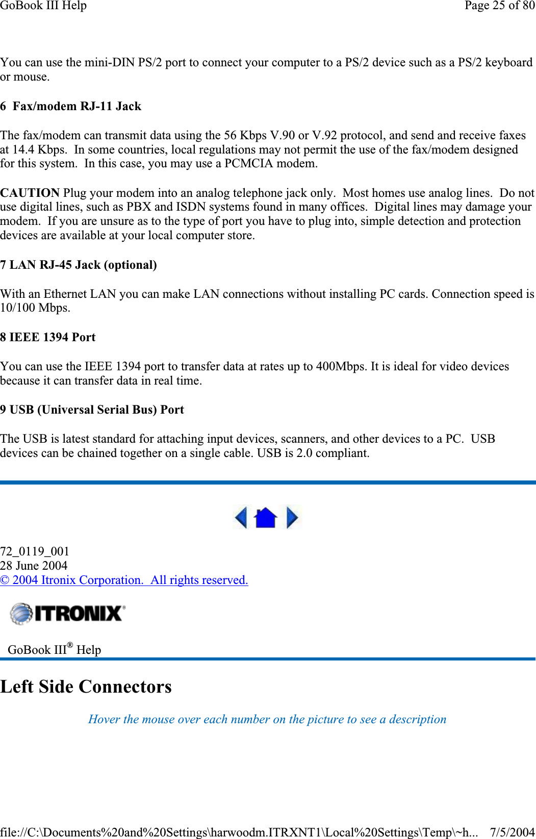 You can use the mini-DIN PS/2 port to connect your computer to a PS/2 device such as a PS/2 keyboard or mouse. 6  Fax/modem RJ-11 Jack The fax/modem can transmit data using the 56 Kbps V.90 or V.92 protocol, and send and receive faxes at 14.4 Kbps.  In some countries, local regulations may not permit the use of the fax/modem designed for this system.  In this case, you may use a PCMCIA modem. CAUTION Plug your modem into an analog telephone jack only.  Most homes use analog lines.  Do not use digital lines, such as PBX and ISDN systems found in many offices.  Digital lines may damage your modem.  If you are unsure as to the type of port you have to plug into, simple detection and protection devices are available at your local computer store. 7 LAN RJ-45 Jack (optional) With an Ethernet LAN you can make LAN connections without installing PC cards. Connection speed is 10/100 Mbps. 8 IEEE 1394 Port You can use the IEEE 1394 port to transfer data at rates up to 400Mbps. It is ideal for video devices because it can transfer data in real time. 9 USB (Universal Serial Bus) Port The USB is latest standard for attaching input devices, scanners, and other devices to a PC.  USB devices can be chained together on a single cable. USB is 2.0 compliant. 72_0119_00128 June 2004© 2004 Itronix Corporation.  All rights reserved.Left Side Connectors Hover the mouse over each number on the picture to see a description GoBook III® HelpPage 25 of 80GoBook III Help7/5/2004file://C:\Documents%20and%20Settings\harwoodm.ITRXNT1\Local%20Settings\Temp\~h...