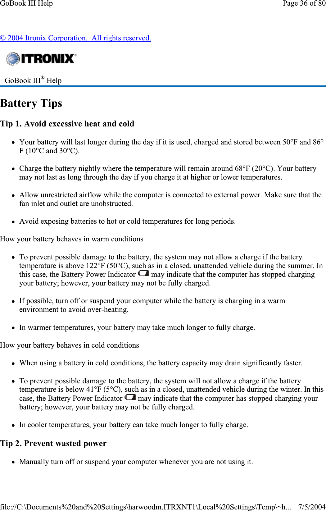 © 2004 Itronix Corporation.  All rights reserved.Battery Tips Tip 1. Avoid excessive heat and cold zYour battery will last longer during the day if it is used, charged and stored between 50°F and 86°F (10°C and 30°C).zCharge the battery nightly where the temperature will remain around 68°F (20°C). Your battery may not last as long through the day if you charge it at higher or lower temperatures. zAllow unrestricted airflow while the computer is connected to external power. Make sure that the fan inlet and outlet are unobstructed. zAvoid exposing batteries to hot or cold temperatures for long periods. How your battery behaves in warm conditions zTo prevent possible damage to the battery, the system may not allow a charge if the battery temperature is above 122°F (50°C), such as in a closed, unattended vehicle during the summer. In this case, the Battery Power Indicator   may indicate that the computer has stopped charging your battery; however, your battery may not be fully charged. zIf possible, turn off or suspend your computer while the battery is charging in a warm environment to avoid over-heating. zIn warmer temperatures, your battery may take much longer to fully charge. How your battery behaves in cold conditions zWhen using a battery in cold conditions, the battery capacity may drain significantly faster. zTo prevent possible damage to the battery, the system will not allow a charge if the battery temperature is below 41°F (5°C), such as in a closed, unattended vehicle during the winter. In this case, the Battery Power Indicator   may indicate that the computer has stopped charging your battery; however, your battery may not be fully charged. zIn cooler temperatures, your battery can take much longer to fully charge. Tip 2. Prevent wasted power zManually turn off or suspendyour computer whenever you are not using it. GoBook III® HelpPage 36 of 80GoBook III Help7/5/2004file://C:\Documents%20and%20Settings\harwoodm.ITRXNT1\Local%20Settings\Temp\~h...