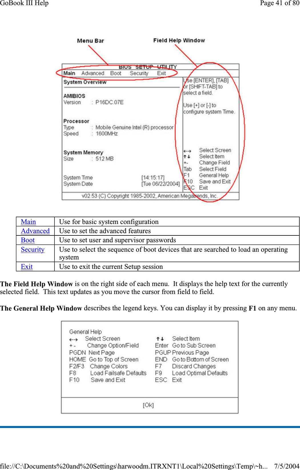 The Field Help Window is on the right side of each menu.  It displays the help text for the currently selected field.  This text updates as you move the cursor from field to field. The General Help Window describes the legend keys. You can display it by pressing F1 on any menu. Main Use for basic system configuration Advanced Use to set the advanced features Boot Use to set user and supervisor passwords Security Use to select the sequence of boot devices that are searched to load an operating system Exit Use to exit the current Setup session Page 41 of 80GoBook III Help7/5/2004file://C:\Documents%20and%20Settings\harwoodm.ITRXNT1\Local%20Settings\Temp\~h...