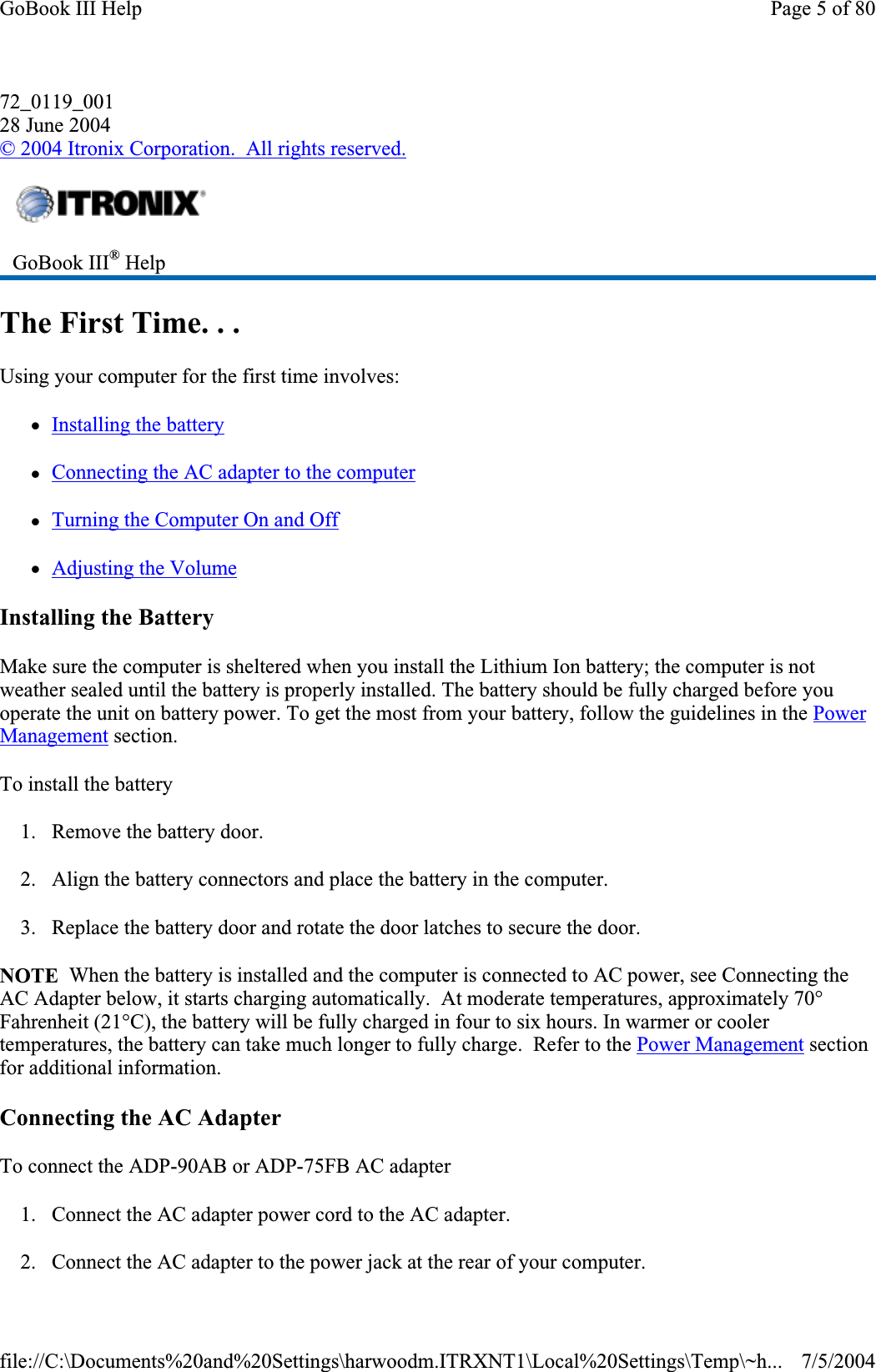 72_0119_00128 June 2004©2004 Itronix Corporation.  All rights reserved.The First Time. . . Using your computer for the first time involves: zInstalling the batteryzConnecting the AC adapter to the computerzTurning the Computer On and OffzAdjusting the VolumeInstalling the Battery Make sure the computer is sheltered when you install the Lithium Ion battery; the computer is not weather sealed until the battery is properly installed. The battery should be fully charged before you operate the unit on battery power. To get the most from your battery, follow the guidelines in the PowerManagement section. To install the battery 1. Remove the battery door. 2. Align the battery connectors and place the battery in the computer. 3. Replace the battery door and rotate the door latches to secure the door. NOTE  When the battery is installed and the computer is connected to AC power, see Connecting the AC Adapter below, it starts charging automatically.  At moderate temperatures, approximately 70° Fahrenheit (21°C), the battery will be fully charged in four to six hours. In warmer or cooler temperatures, the battery can take much longer to fully charge.  Refer to the Power Management section for additional information. Connecting the AC Adapter To connect the ADP-90AB or ADP-75FB AC adapter 1. Connect the AC adapter power cord to the AC adapter. 2. Connect the AC adapter to the powerjack at the rear of your computer.GoBook III® HelpPage 5 of 80GoBook III Help7/5/2004file://C:\Documents%20and%20Settings\harwoodm.ITRXNT1\Local%20Settings\Temp\~h...