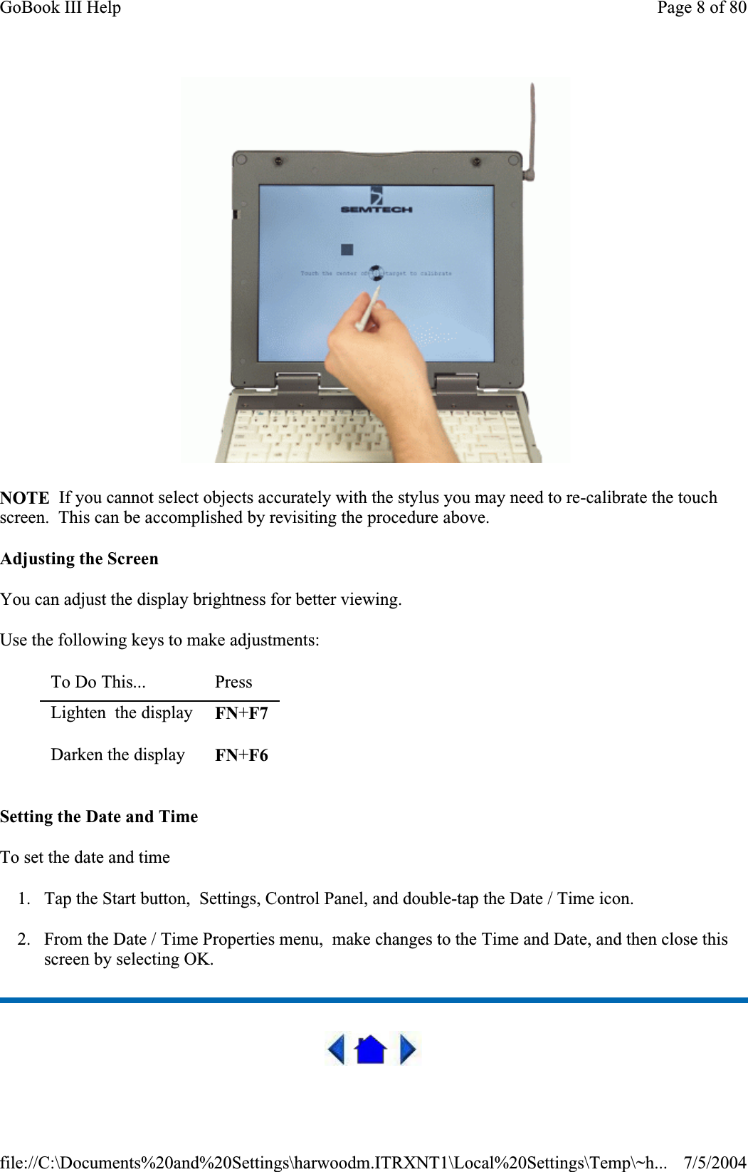 NOTE  If you cannot select objects accurately with the stylus you may need to re-calibrate the touch screen.  This can be accomplished by revisiting the procedure above. Adjusting the Screen You can adjust the display brightness for better viewing. Use the following keys to make adjustments: Setting the Date and Time To set the date and time1. Tap the Start button,  Settings, Control Panel, and double-tap the Date / Time icon. 2. From the Date / Time Properties menu,  make changes to the Time and Date, and then close this screen by selecting OK.To Do This... PressLighten  the display  FN+F7Darken the display  FN+F6Page 8 of 80GoBook III Help7/5/2004file://C:\Documents%20and%20Settings\harwoodm.ITRXNT1\Local%20Settings\Temp\~h...