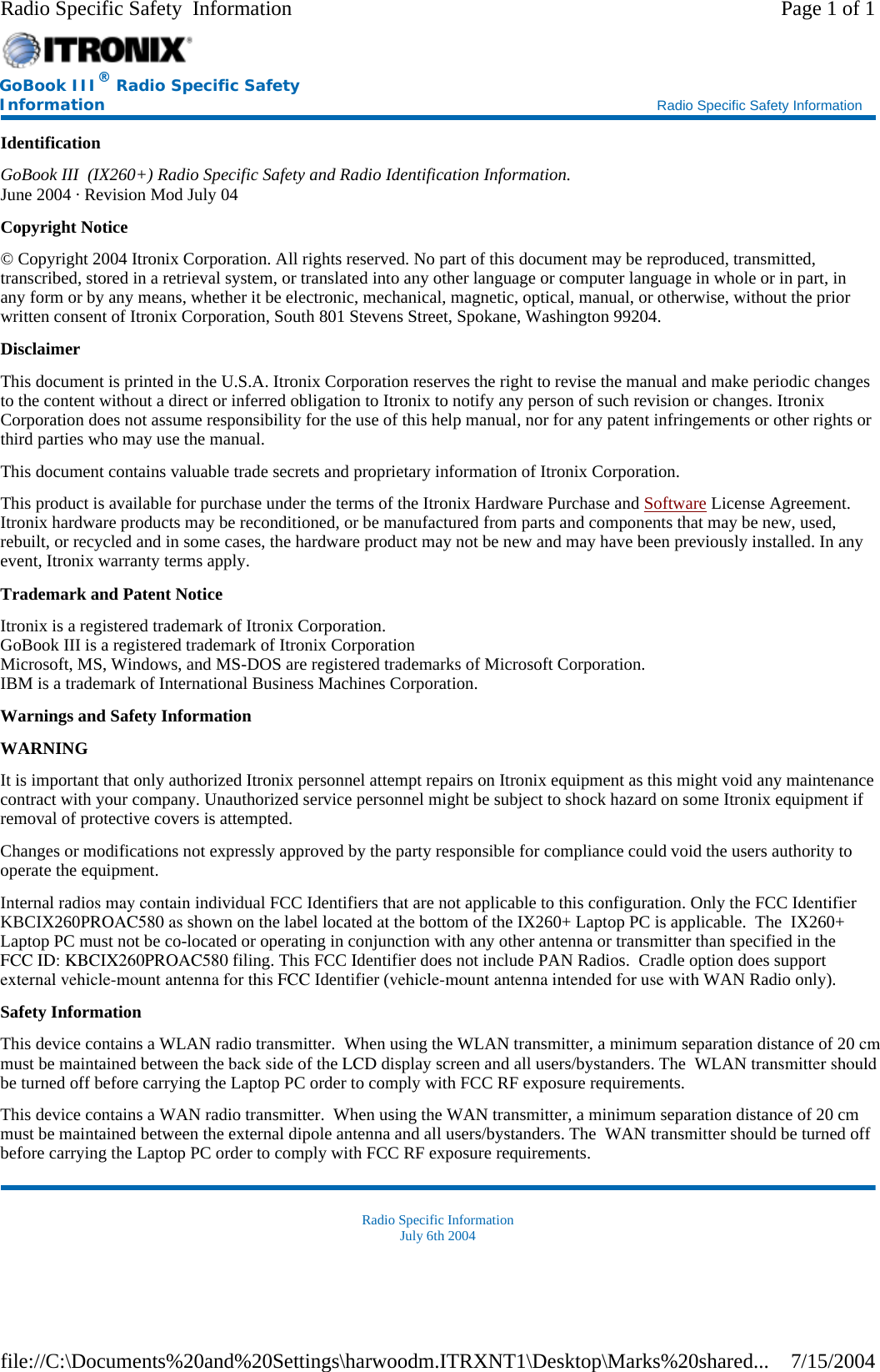 Identification GoBook III  (IX260+) Radio Specific Safety and Radio Identification Information. June 2004 · Revision Mod July 04 Copyright Notice © Copyright 2004 Itronix Corporation. All rights reserved. No part of this document may be reproduced, transmitted, transcribed, stored in a retrieval system, or translated into any other language or computer language in whole or in part, in any form or by any means, whether it be electronic, mechanical, magnetic, optical, manual, or otherwise, without the prior written consent of Itronix Corporation, South 801 Stevens Street, Spokane, Washington 99204. Disclaimer This document is printed in the U.S.A. Itronix Corporation reserves the right to revise the manual and make periodic changes to the content without a direct or inferred obligation to Itronix to notify any person of such revision or changes. Itronix Corporation does not assume responsibility for the use of this help manual, nor for any patent infringements or other rights or third parties who may use the manual. This document contains valuable trade secrets and proprietary information of Itronix Corporation. This product is available for purchase under the terms of the Itronix Hardware Purchase and Software License Agreement. Itronix hardware products may be reconditioned, or be manufactured from parts and components that may be new, used, rebuilt, or recycled and in some cases, the hardware product may not be new and may have been previously installed. In any event, Itronix warranty terms apply. Trademark and Patent Notice Itronix is a registered trademark of Itronix Corporation. GoBook III is a registered trademark of Itronix Corporation Microsoft, MS, Windows, and MS-DOS are registered trademarks of Microsoft Corporation. IBM is a trademark of International Business Machines Corporation. Warnings and Safety Information WARNING  It is important that only authorized Itronix personnel attempt repairs on Itronix equipment as this might void any maintenance contract with your company. Unauthorized service personnel might be subject to shock hazard on some Itronix equipment if removal of protective covers is attempted. Changes or modifications not expressly approved by the party responsible for compliance could void the users authority to operate the equipment. Internal radios may contain individual FCC Identifiers that are not applicable to this configuration. Only the FCC Identifier KBCIX260PROAC580 as shown on the label located at the bottom of the IX260+ Laptop PC is applicable.  The  IX260+ Laptop PC must not be co-located or operating in conjunction with any other antenna or transmitter than specified in the FCC ID: KBCIX260PROAC580 filing. This FCC Identifier does not include PAN Radios.  Cradle option does supportexternal vehicle-mount antenna for this FCC Identifier (vehicle-mount antenna intended for use with WAN Radio only).   Safety Information This device contains a WLAN radio transmitter.  When using the WLAN transmitter, a minimum separation distance of 20 cmmust be maintained between the back side of the LCD display screen and all users/bystanders. The  WLAN transmitter shouldbe turned off before carrying the Laptop PC order to comply with FCC RF exposure requirements. This device contains a WAN radio transmitter.  When using the WAN transmitter, a minimum separation distance of 20 cm must be maintained between the external dipole antenna and all users/bystanders. The  WAN transmitter should be turned off before carrying the Laptop PC order to comply with FCC RF exposure requirements. Radio Specific Information July 6th 2004 GoBook III® Radio Specific Safety Information    Radio Specific Safety Information Page 1 of 1Radio Specific Safety  Information7/15/2004file://C:\Documents%20and%20Settings\harwoodm.ITRXNT1\Desktop\Marks%20shared...