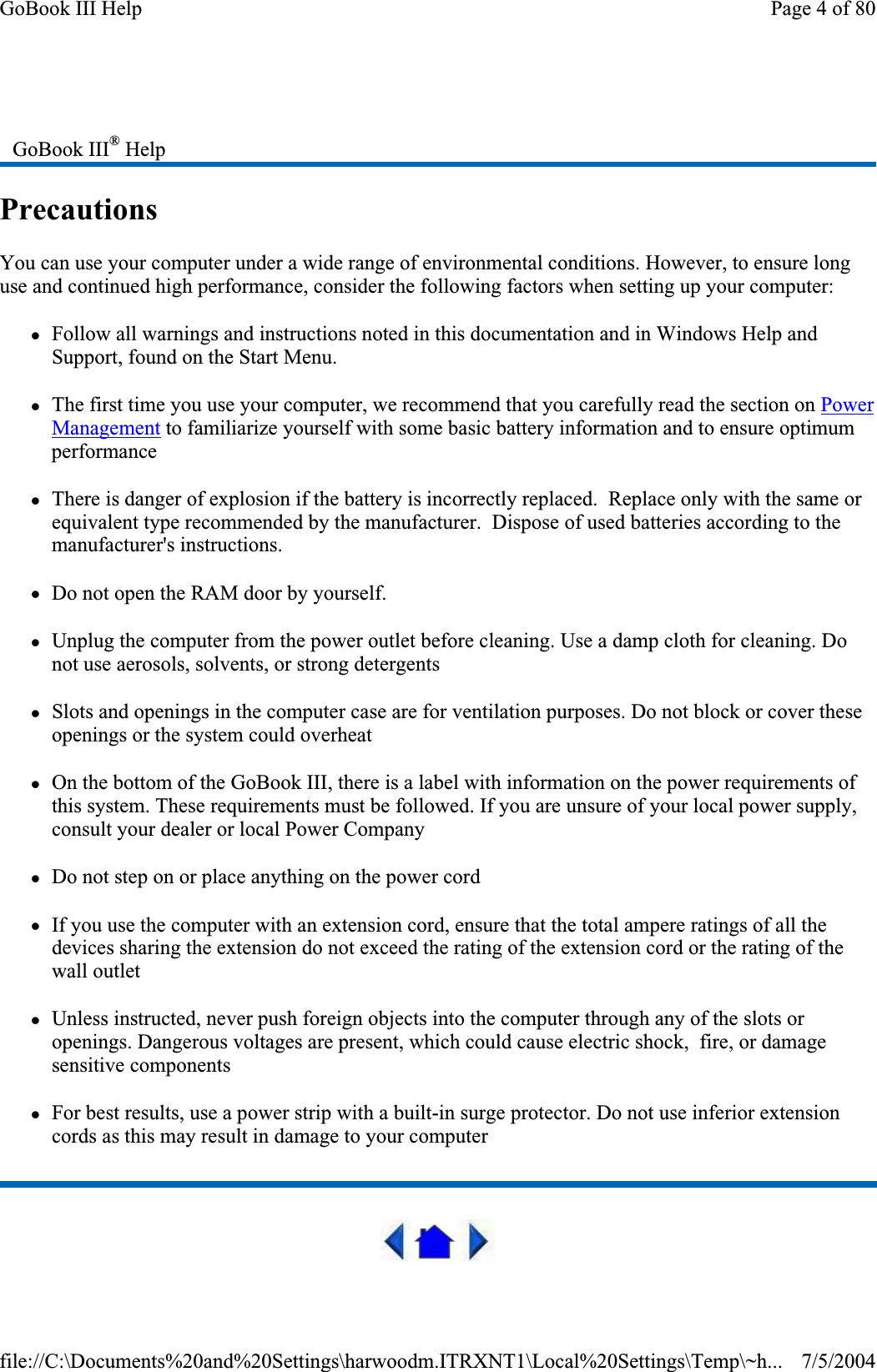 PrecautionsYou can use your computer under a wide range of environmental conditions. However, to ensure long use and continued high performance, consider the following factors when setting up your computer:zFollow all warnings and instructions noted in this documentation and in Windows Help and Support, found on the Start Menu. zThe first time you use your computer, we recommend that you carefully read the section on PowerManagement to familiarize yourself with some basic battery information and to ensure optimum performance zThere is danger of explosion if the battery is incorrectly replaced.  Replace only with the same or equivalent type recommended by the manufacturer.  Dispose of used batteries according to the manufacturer&apos;s instructions. zDo not open the RAM door by yourself. zUnplug the computer from the power outlet before cleaning. Use a damp cloth for cleaning. Do not use aerosols, solvents, or strong detergents zSlots and openings in the computer case are for ventilation purposes. Do not block or cover these openings or the system could overheat zOn the bottom of the GoBook III, there is a label with information on the power requirements of this system. These requirements must be followed. If you are unsure of your local power supply, consult your dealer or local Power Company zDo not step on or place anything on the power cord zIf you use the computer with an extension cord, ensure that the total ampere ratings of all the devices sharing the extension do not exceed the rating of the extension cord or the rating of the wall outlet zUnless instructed, never push foreign objects into the computer through any of the slots or openings. Dangerous voltages are present, which could cause electric shock,  fire, or damage sensitive components zFor best results, use a power strip with a built-in surge protector. Do not use inferior extension cords as this may result in damage to your computer GoBook III® HelpPage 4 of 80GoBook III Help7/5/2004file://C:\Documents%20and%20Settings\harwoodm.ITRXNT1\Local%20Settings\Temp\~h...