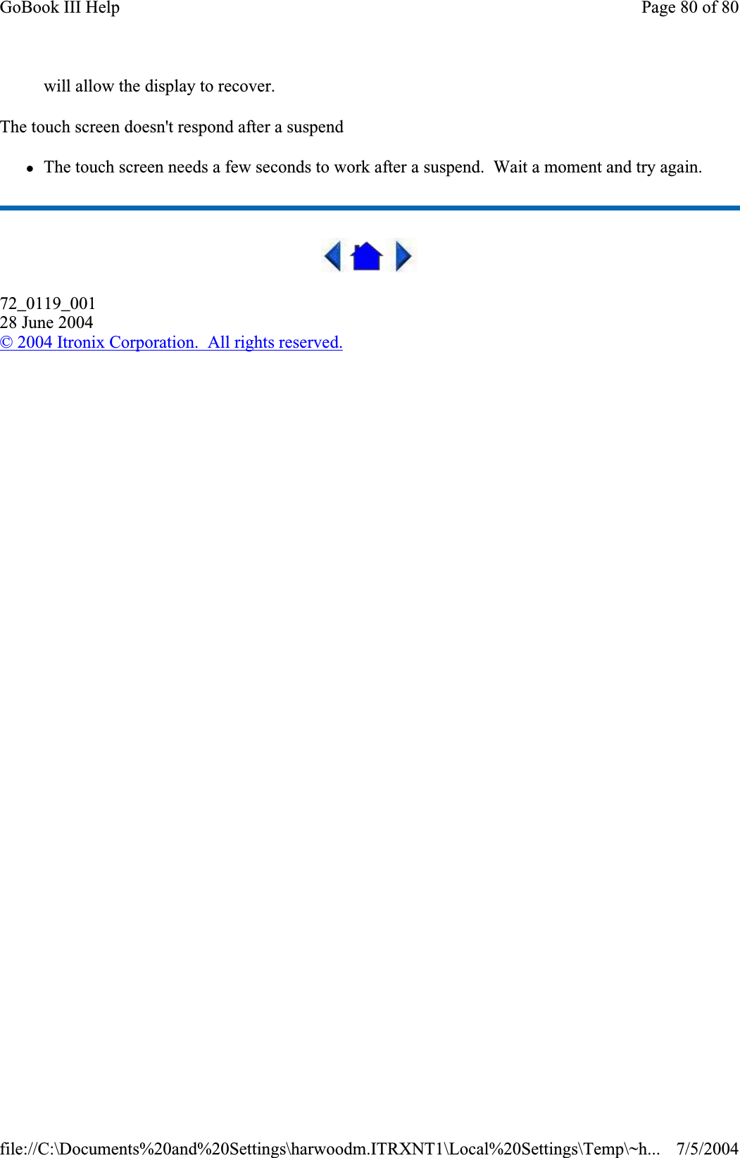 will allow the display to recover. The touch screen doesn&apos;t respond after a suspend zThe touch screen needs a few seconds to work after a suspend.  Wait a moment and try again. 72_0119_00128 June 2004© 2004 Itronix Corporation.  All rights reserved.Page 80 of 80GoBook III Help7/5/2004file://C:\Documents%20and%20Settings\harwoodm.ITRXNT1\Local%20Settings\Temp\~h...