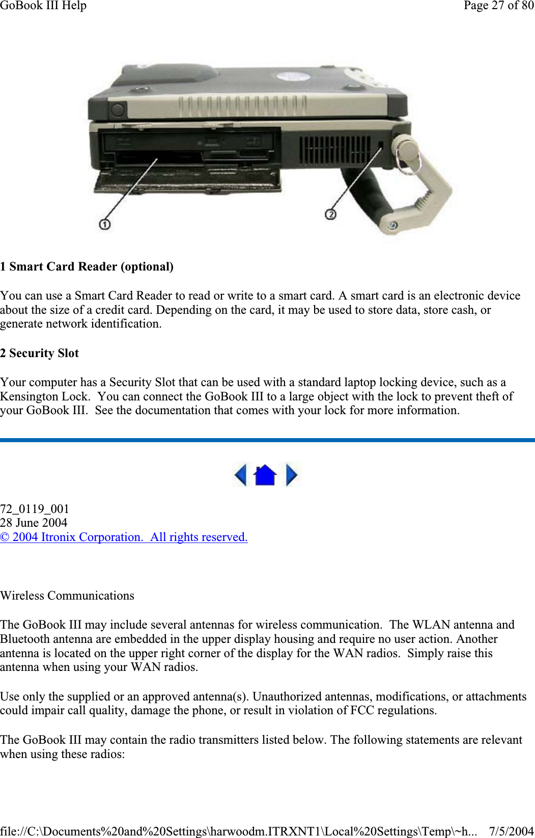 1 Smart Card Reader (optional) You can use a Smart Card Reader to read or write to a smart card. A smart card is an electronic device about the size of a credit card. Depending on the card, it may be used to store data, store cash, or generate network identification.2 Security Slot Your computer has a Security Slot that can be used with a standard laptop locking device, such as a Kensington Lock.  You can connect the GoBook III to a large object with the lock to prevent theft of your GoBook III.  See the documentation that comes with your lock for more information. 72_0119_00128 June 2004© 2004 Itronix Corporation.  All rights reserved.Wireless Communications The GoBook III may include several antennas for wireless communication. The WLAN antenna and Bluetooth antenna are embedded in the upper display housing and require no user action. Another antenna is located on the upper right corner of the display for the WAN radios.  Simply raise this antenna when using your WAN radios. Use only the supplied or an approved antenna(s). Unauthorized antennas, modifications, or attachments could impair call quality, damage the phone, or result in violation of FCC regulations.The GoBook III may contain the radio transmitters listed below. The following statements are relevant when using these radios: Page 27 of 80GoBook III Help7/5/2004file://C:\Documents%20and%20Settings\harwoodm.ITRXNT1\Local%20Settings\Temp\~h...