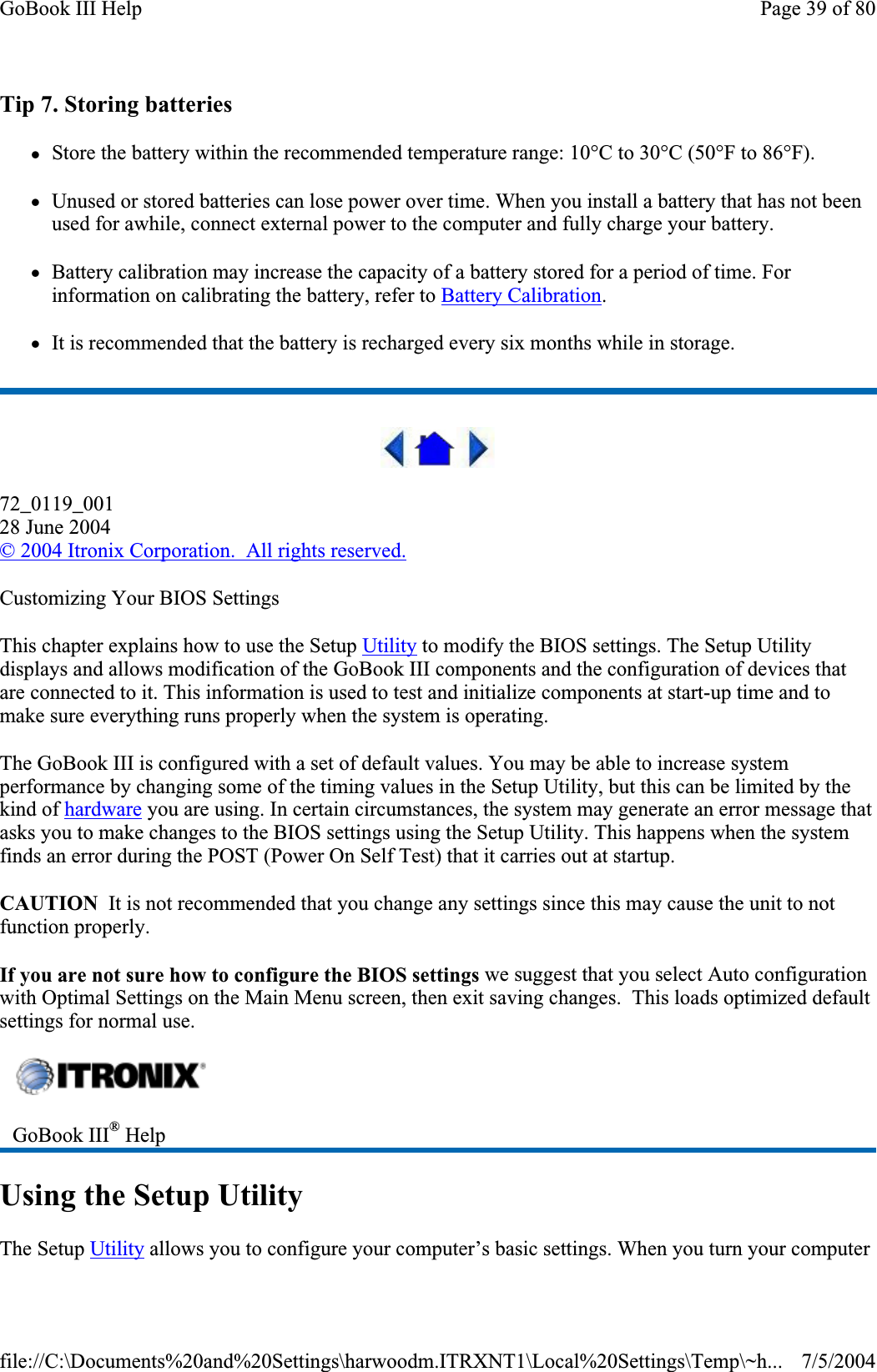 Tip 7. Storing batteries zStore the battery within the recommended temperature range: 10°C to 30°C (50°F to 86°F). zUnused or stored batteries can lose power over time. When you install a battery that has not been used for awhile, connect external power to the computer and fully charge your battery. zBattery calibration may increase the capacity of a battery stored for a period of time. For information on calibrating the battery, refer to Battery Calibration.zIt is recommended that the battery is recharged every six months while in storage. 72_0119_00128 June 2004©2004 Itronix Corporation.  All rights reserved.Customizing Your BIOS Settings This chapter explains how to use the Setup Utility to modify the BIOS settings. The Setup Utility displays and allows modification of the GoBook III components and the configuration of devices that are connected to it. This information is used to test and initialize components at start-up time and to make sure everything runs properly when the system is operating. The GoBook III is configured with a set of default values. You may be able to increase system performance by changing some of the timing values in the Setup Utility, but this can be limited by the kind of hardware you are using. In certain circumstances, the system may generate an error message that asks you to make changes to the BIOS settings using the Setup Utility. This happens when the system finds an error during the POST (Power On Self Test) that it carries out at startup. CAUTION  It is not recommended that you change any settings since this may cause the unit to not function properly.If you are not sure how to configure the BIOS settings we suggest that you select Auto configuration with Optimal Settings on the Main Menu screen, then exit saving changes.  This loads optimized default settings for normal use. Using the Setup Utility The SetupUtility allows you to configureyour computer’s basic settings. When you turn your computerGoBook III® HelpPage 39 of 80GoBook III Help7/5/2004file://C:\Documents%20and%20Settings\harwoodm.ITRXNT1\Local%20Settings\Temp\~h...