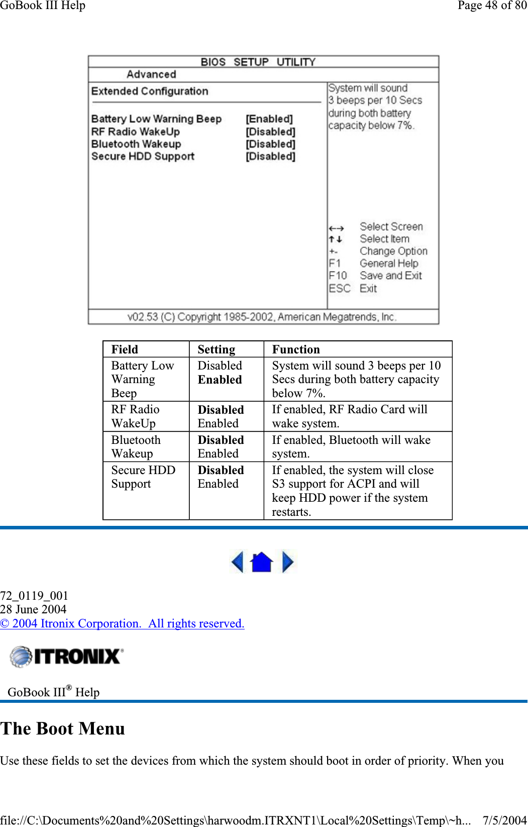 72_0119_00128 June 2004© 2004 Itronix Corporation.  All rights reserved.The Boot Menu Use these fields to set the devices from which the system should boot in order of priority. When youField Setting FunctionBattery Low WarningBeep DisabledEnabledSystem will sound 3 beeps per 10 Secs during both battery capacity below 7%. RF Radio WakeUpDisabledEnabled If enabled, RF Radio Card will wake system. BluetoothWakeupDisabledEnabled If enabled, Bluetooth will wake system. Secure HDD SupportDisabledEnabled If enabled, the system will close S3 support for ACPI and will keep HDD power if the system restarts. GoBook III® HelpPage 48 of 80GoBook III Help7/5/2004file://C:\Documents%20and%20Settings\harwoodm.ITRXNT1\Local%20Settings\Temp\~h...