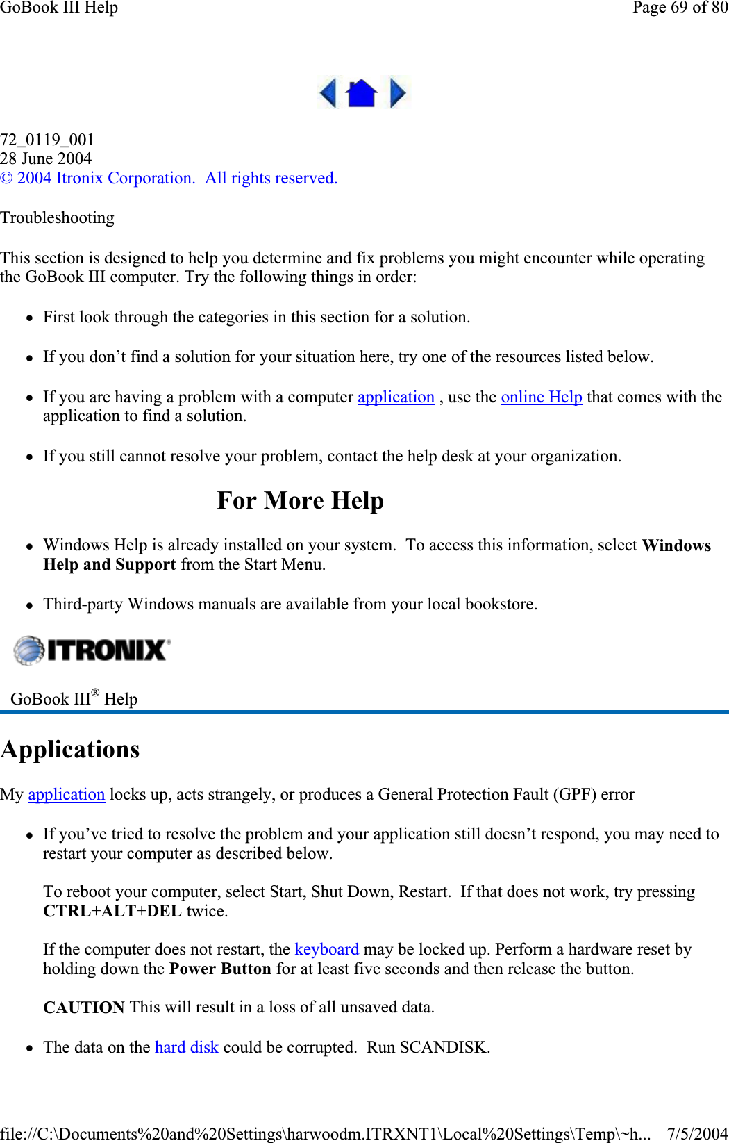 72_0119_00128 June 2004©2004 Itronix Corporation.  All rights reserved.TroubleshootingThis section is designed to help you determine and fix problems you might encounter while operating the GoBook III computer. Try the following things in order:zFirst look through the categories in this section for a solution.zIf you don’t find a solution for your situation here, try one of the resources listed below. zIf you are having a problem with a computer application , use the online Help that comes with the application to find a solution. zIf you still cannot resolve your problem, contact the help desk at your organization. For More Help zWindows Help is already installed on your system.  To access this information, select WindowsHelp and Support from the Start Menu. zThird-party Windows manuals are available from your local bookstore. ApplicationsMy application locks up, acts strangely, or produces a General Protection Fault (GPF) error zIf you’ve tried to resolve the problem and your application still doesn’t respond, you may need to restart your computer as described below.To reboot your computer, select Start, Shut Down, Restart.  If that does not work, try pressing CTRL+ALT+DEL twice. If the computer does not restart, the keyboard may be locked up. Perform a hardware reset by holding down the Power Button for at least five seconds and then release the button.CAUTION This will result in a loss of all unsaved data. zThe data on the hard disk could be corrupted. Run SCANDISK.GoBook III® HelpPage 69 of 80GoBook III Help7/5/2004file://C:\Documents%20and%20Settings\harwoodm.ITRXNT1\Local%20Settings\Temp\~h...