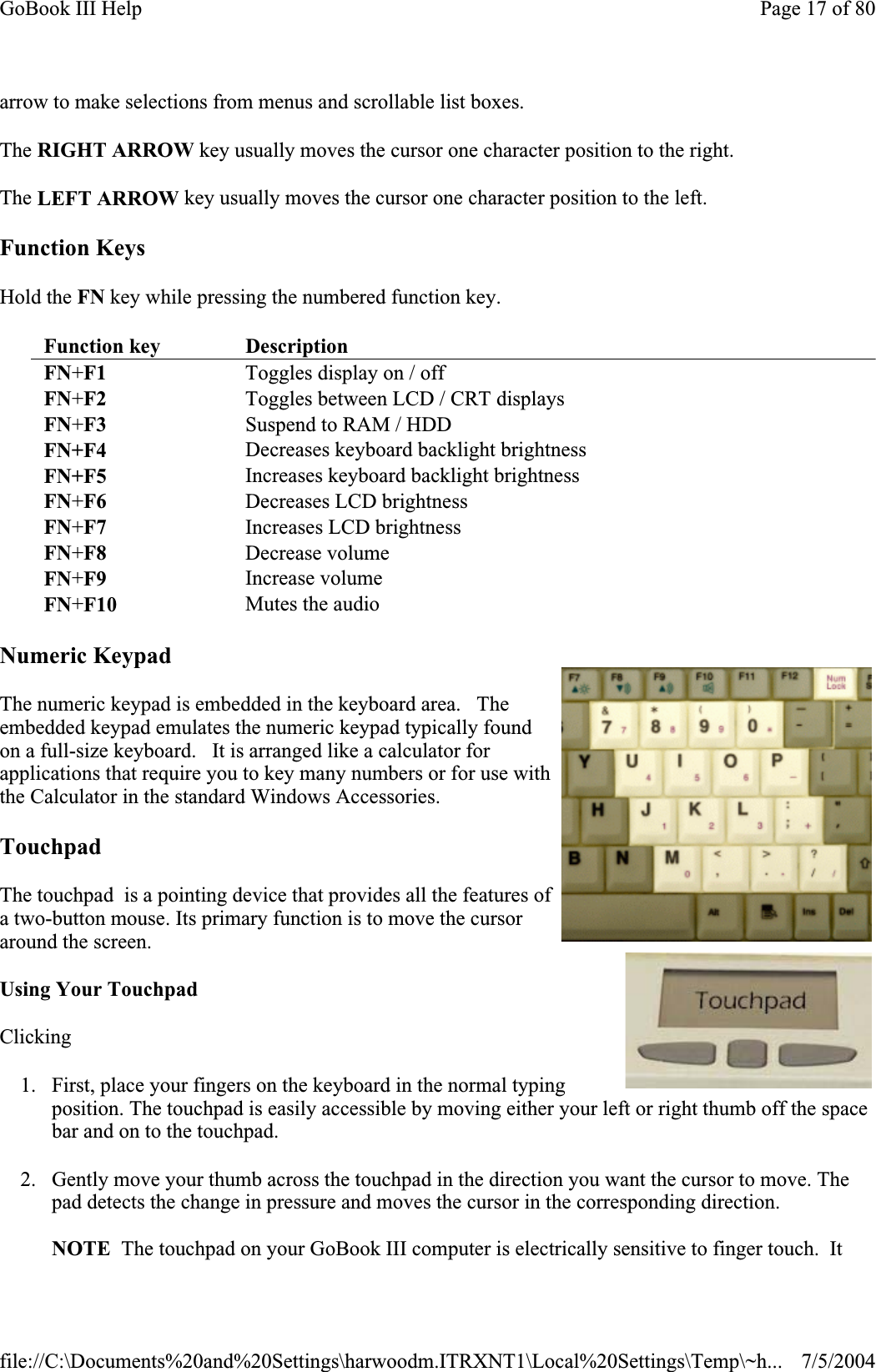 arrow to make selections from menus and scrollable list boxes. The RIGHT ARROW key usually moves the cursor one character position to the right.The LEFT ARROW key usually moves the cursor one character position to the left.Function Keys Hold the FN key while pressing the numbered function key.Numeric Keypad The numeric keypad is embedded in the keyboard area.   The embedded keypad emulates the numeric keypad typically found on a full-size keyboard.   It is arranged like a calculator for applications that require you to key many numbers or for use with the Calculator in the standard Windows Accessories.   TouchpadThe touchpad  is a pointing device that provides all the features of a two-button mouse. Its primary function is to move the cursor around the screen. Using Your Touchpad Clicking1. First, place your fingers on the keyboard in the normal typing position. The touchpad is easily accessible by moving either your left or right thumb off the space bar and on to the touchpad. 2. Gently move your thumb across the touchpad in the direction you want the cursor to move. The pad detects the change in pressure and moves the cursor in the corresponding direction.NOTE  The touchpad on your GoBook III computer is electrically sensitive to finger touch.  It Function key DescriptionFN+F1  Toggles display on / off FN+F2   Toggles between LCD / CRT displays  FN+F3   Suspend to RAM / HDD FN+F4  Decreases keyboard backlight brightness FN+F5  Increases keyboard backlight brightness FN+F6   Decreases LCD brightness FN+F7 Increases LCD brightness FN+F8 Decrease volume  FN+F9 Increase volume FN+F10  Mutes the audio Page 17 of 80GoBook III Help7/5/2004file://C:\Documents%20and%20Settings\harwoodm.ITRXNT1\Local%20Settings\Temp\~h...