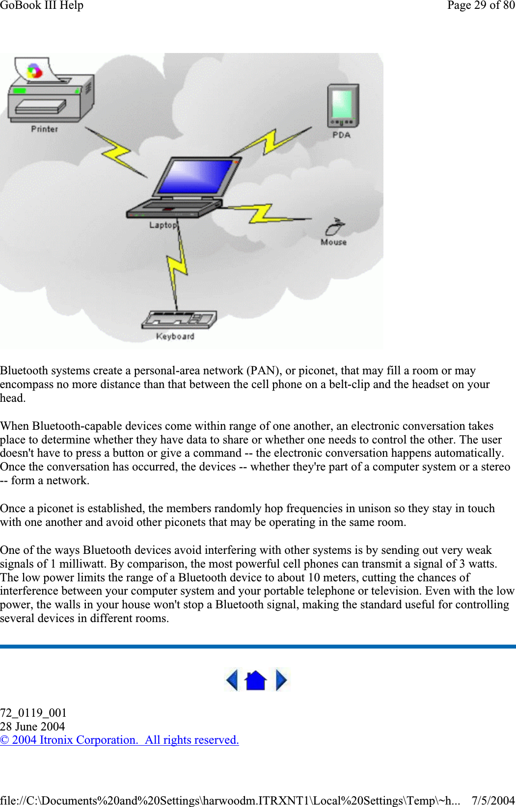 Bluetooth systems create a personal-area network (PAN), or piconet, that may fill a room or may encompass no more distance than that between the cell phone on a belt-clip and the headset on your head.When Bluetooth-capable devices come within range of one another, an electronic conversation takes place to determine whether they have data to share or whether one needs to control the other. The user doesn&apos;t have to press a button or give a command -- the electronic conversation happens automatically. Once the conversation has occurred, the devices -- whether they&apos;re part of a computer system or a stereo -- form a network.Once a piconet is established, the members randomly hop frequencies in unison so they stay in touch with one another and avoid other piconets that may be operating in the same room. One of the ways Bluetooth devices avoid interfering with other systems is by sending out very weak signals of 1 milliwatt. By comparison, the most powerful cell phones can transmit a signal of 3 watts. The low power limits the range of a Bluetooth device to about 10 meters, cutting the chances of interference between your computer system and your portable telephone or television. Even with the low power, the walls in your house won&apos;t stop a Bluetooth signal, making the standard useful for controlling several devices in different rooms.72_0119_00128 June 2004© 2004 Itronix Corporation.  All rights reserved.Page 29 of 80GoBook III Help7/5/2004file://C:\Documents%20and%20Settings\harwoodm.ITRXNT1\Local%20Settings\Temp\~h...