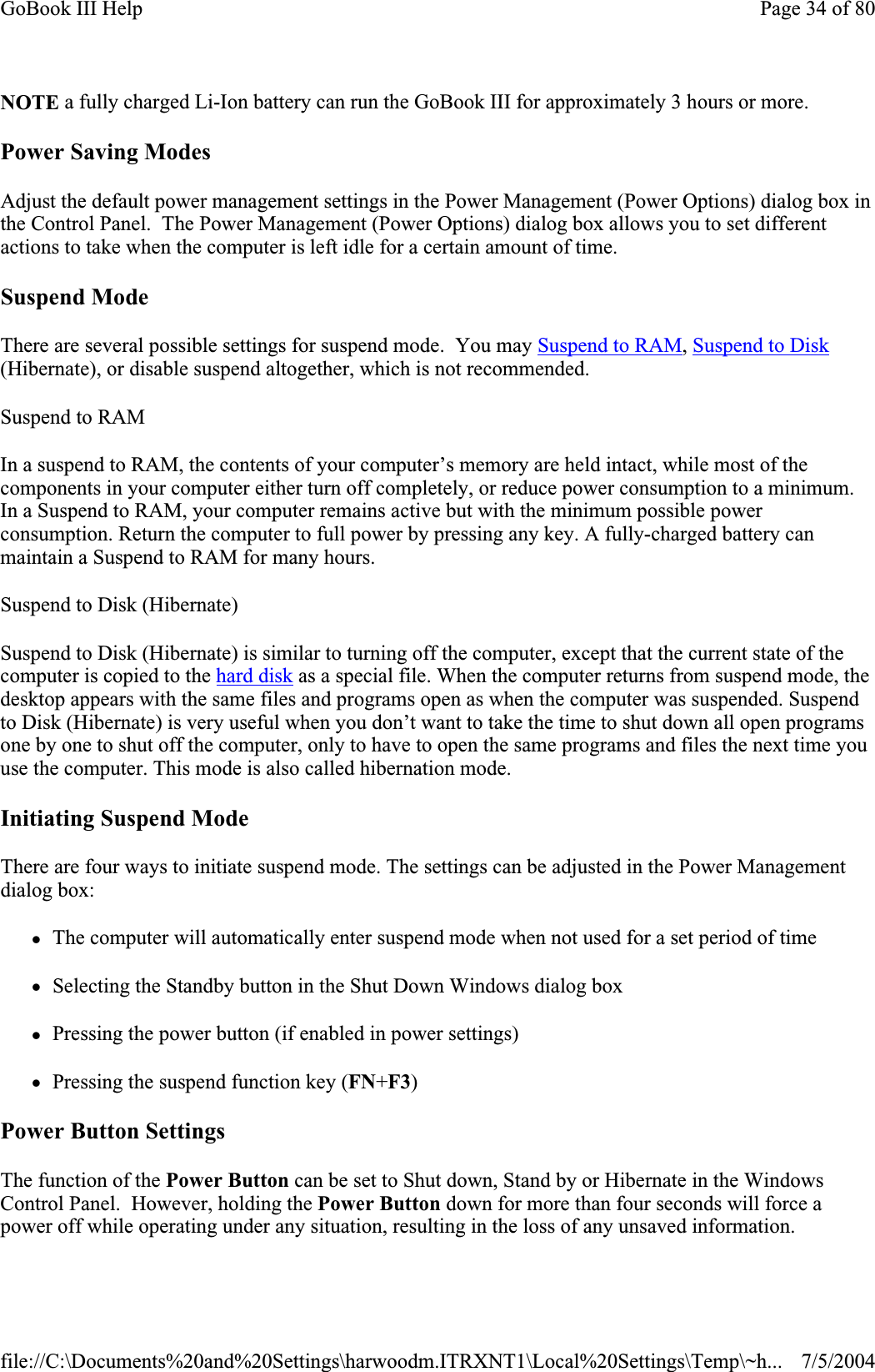 NOTE a fully charged Li-Ion battery can run the GoBook III for approximately 3 hours or more. Power Saving Modes Adjust the default power management settings in the Power Management (Power Options) dialog box in the Control Panel.  The Power Management (Power Options) dialog box allows you to set different actions to take when the computer is left idle for a certain amount of time. Suspend Mode There are several possible settings for suspend mode.  You may Suspend to RAM,Suspend to Disk(Hibernate), or disable suspend altogether, which is not recommended. Suspend to RAMIn a suspend to RAM, the contents of your computer’s memory are held intact, while most of the components in your computer either turn off completely, or reduce power consumption to a minimum. In a Suspend to RAM, your computer remains active but with the minimum possible power consumption. Return the computer to full power by pressing any key. A fully-charged battery can maintain a Suspend to RAM for many hours.Suspend to Disk (Hibernate)Suspend to Disk (Hibernate) is similar to turning off the computer, except that the current state of the computer is copied to the hard disk as a special file. When the computer returns from suspend mode, the desktop appears with the same files and programs open as when the computer was suspended. Suspend to Disk (Hibernate) is very useful when you don’t want to take the time to shut down all open programs one by one to shut off the computer, only to have to open the same programs and files the next time you use the computer. This mode is also called hibernation mode. Initiating Suspend Mode There are four ways to initiate suspend mode. The settings can be adjusted in the Power Management dialog box: zThe computer will automatically enter suspend mode when not used for a set period of time zSelecting the Standby button in the Shut Down Windows dialog box zPressing the power button (if enabled in power settings) zPressing the suspend function key (FN+F3)Power Button Settings The function of the Power Button can be set to Shut down, Stand by or Hibernate in the Windows Control Panel.  However, holding the Power Button down for more than four seconds will force a power off while operating under any situation, resulting in the loss of any unsaved information.Page 34 of 80GoBook III Help7/5/2004file://C:\Documents%20and%20Settings\harwoodm.ITRXNT1\Local%20Settings\Temp\~h...