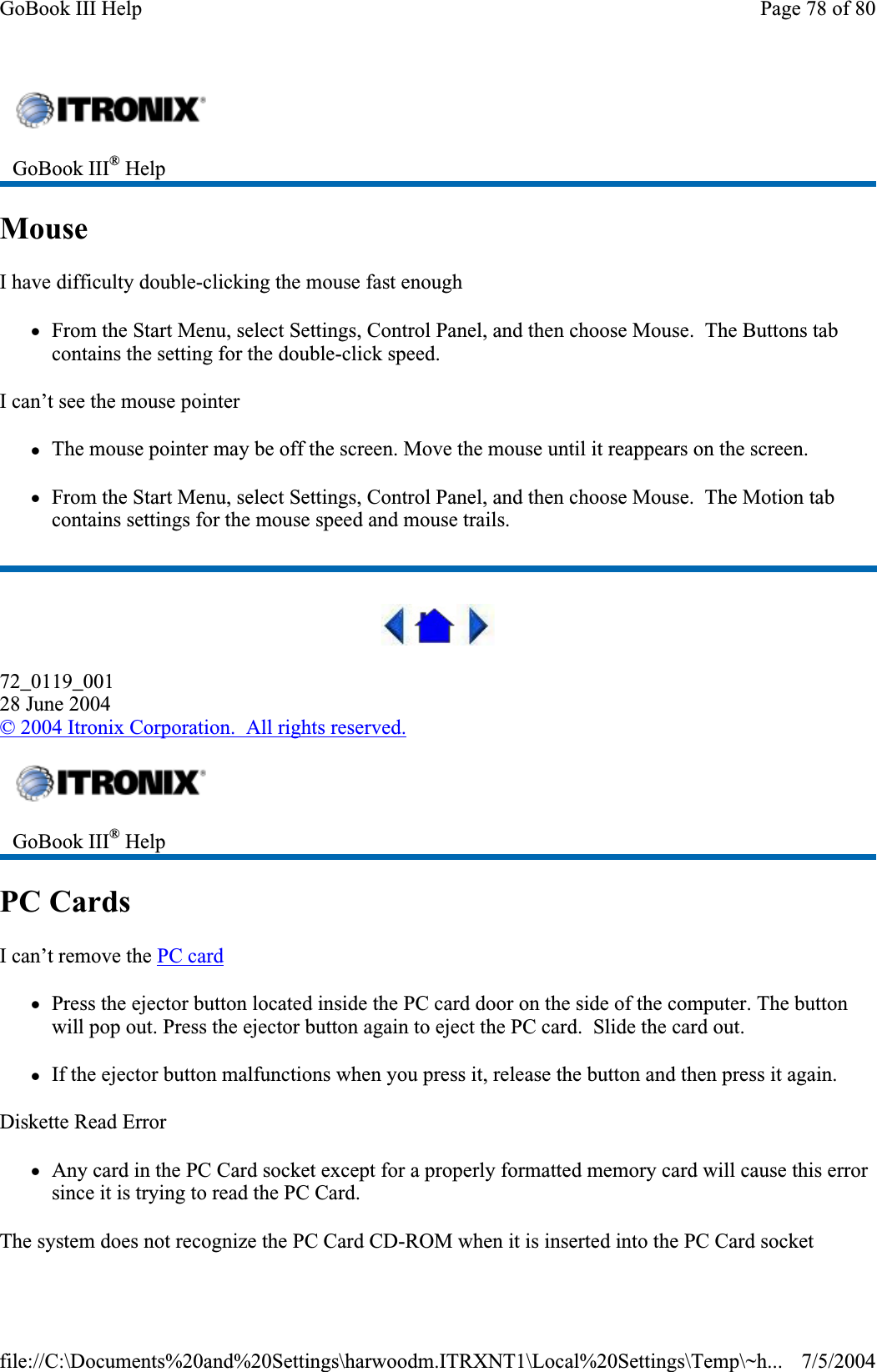 MouseI have difficulty double-clicking the mouse fast enough zFrom the Start Menu, select Settings, Control Panel, and then choose Mouse.  The Buttons tab contains the setting for the double-click speed. I can’t see the mouse pointer zThe mouse pointer may be off the screen. Move the mouse until it reappears on the screen. zFrom the Start Menu, select Settings, Control Panel, and then choose Mouse.  The Motion tab contains settings for the mouse speed and mouse trails. 72_0119_00128 June 2004© 2004 Itronix Corporation.  All rights reserved.PC CardsI can’t remove the PC cardzPress the ejector button located inside the PC card door on the side of the computer. The button will pop out. Press the ejector button again to eject the PC card.  Slide the card out.zIf the ejector button malfunctions when you press it, release the button and then press it again.Diskette Read Error zAny card in the PC Card socket except for a properly formatted memory card will cause this error since it is trying to read the PC Card. The system does not recognize the PC Card CD-ROM when it is inserted into the PC Card socketGoBook III® HelpGoBook III® HelpPage 78 of 80GoBook III Help7/5/2004file://C:\Documents%20and%20Settings\harwoodm.ITRXNT1\Local%20Settings\Temp\~h...