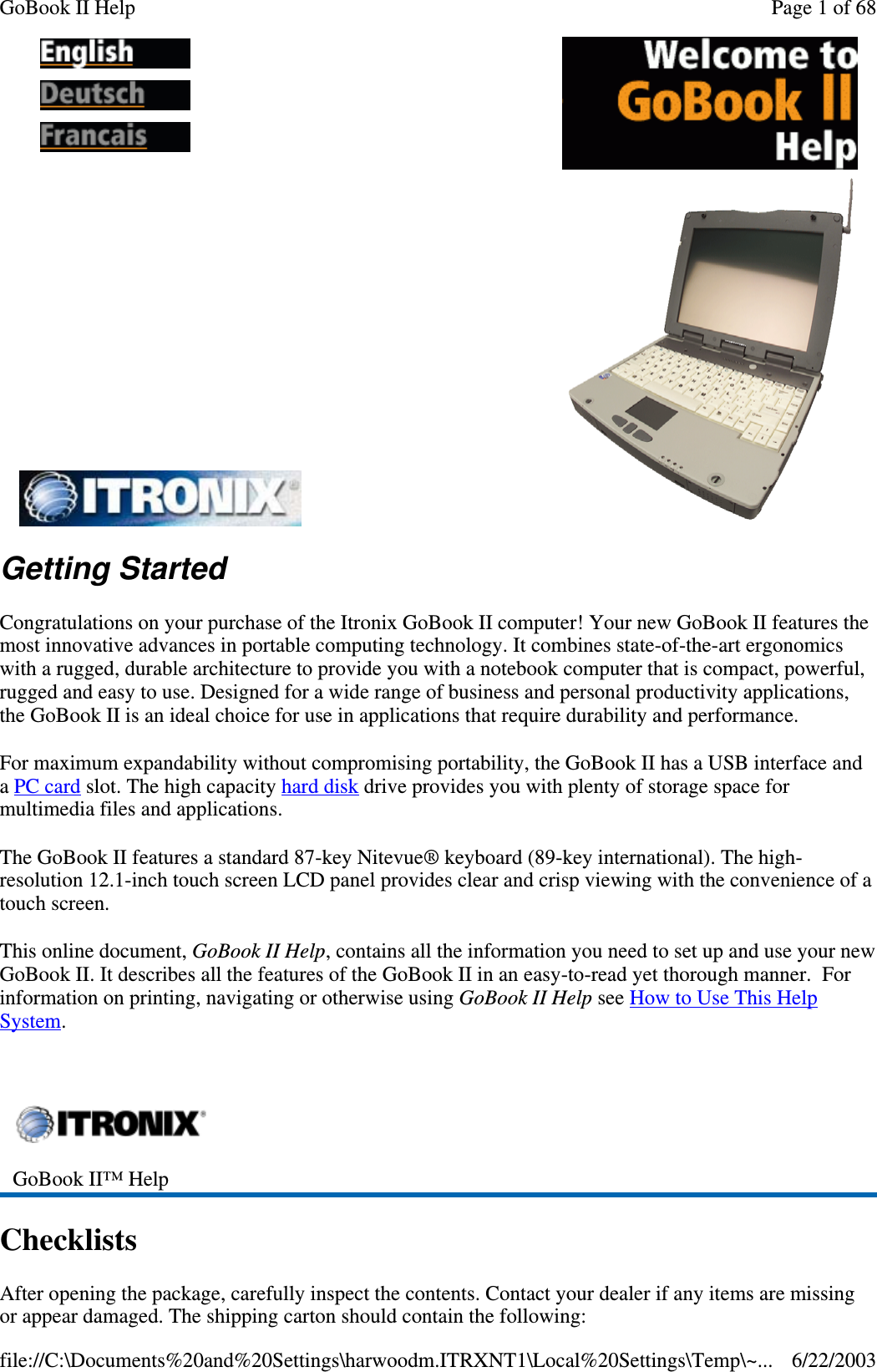 Getting StartedCongratulations on your purchase of the Itronix GoBook II computer! Your new GoBook II features themost innovative advances in portable computing technology. It combines state-of-the-art ergonomicswith a rugged, durable architecture to provide you with a notebook computer that is compact, powerful,rugged and easy to use. Designed for a wide range of business and personal productivity applications,the GoBook II is an ideal choice for use in applications that require durability and performance.For maximum expandability without compromising portability, the GoBook II has a USB interface andaPC card slot. The high capacity hard disk drive provides you with plenty of storage space formultimedia files and applications.The GoBook II features a standard 87-key Nitevue® keyboard (89-key international). The high-resolution 12.1-inch touch screen LCD panel provides clear and crisp viewing with the convenience of atouch screen.This online document, GoBook II Help, contains all the information you need to set up and use your newGoBook II. It describes all the features of the GoBook II in an easy-to-read yet thorough manner. Forinformation on printing, navigating or otherwise using GoBook II Help see How to Use This HelpSystem.ChecklistsAfter opening the package, carefully inspect the contents. Contact your dealer if any items are missingor appear damaged. The shippingcarton should contain the following:GoBook II™ HelpPage 1 of 68GoBook II Help6/22/2003file://C:\Documents%20and%20Settings\harwoodm.ITRXNT1\Local%20Settings\Temp\~...