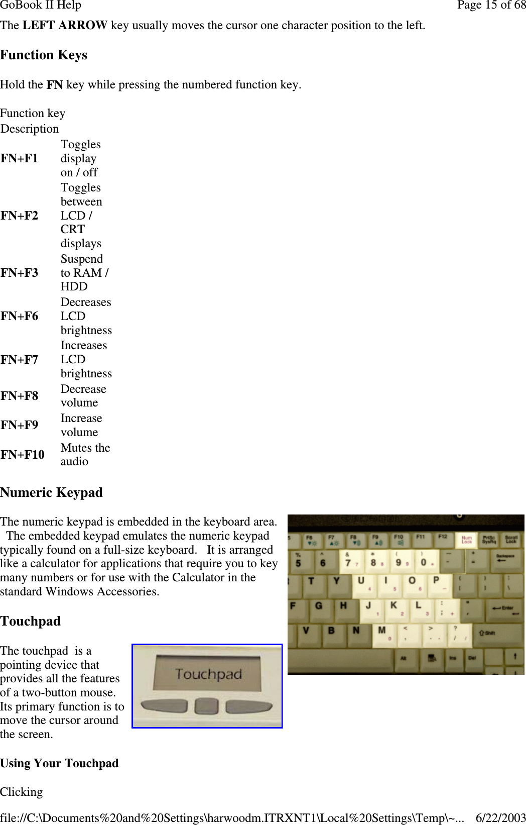 The LEFT ARROW key usually moves the cursor one character position to the left.Function KeysHold the FN key while pressing the numbered function key.Numeric KeypadThe numeric keypad is embedded in the keyboard area.The embedded keypad emulates the numeric keypadtypically found on a full-size keyboard. It is arrangedlike a calculator for applications that require you to keymany numbers or for use with the Calculator in thestandard Windows Accessories.TouchpadThe touchpad is apointing device thatprovides all the featuresof a two-button mouse.Its primary function is tomove the cursor aroundthe screen.Using Your TouchpadClickingFunction keyDescriptionFN+F1Togglesdisplayon / offFN+F2TogglesbetweenLCD /CRTdisplaysFN+F3Suspendto RAM /HDDFN+F6DecreasesLCDbrightnessFN+F7IncreasesLCDbrightnessFN+F8 DecreasevolumeFN+F9 IncreasevolumeFN+F10 Mutes theaudioPage15of68GoBook II Help6/22/2003file://C:\Documents%20and%20Settings\harwoodm.ITRXNT1\Local%20Settings\Temp\~...