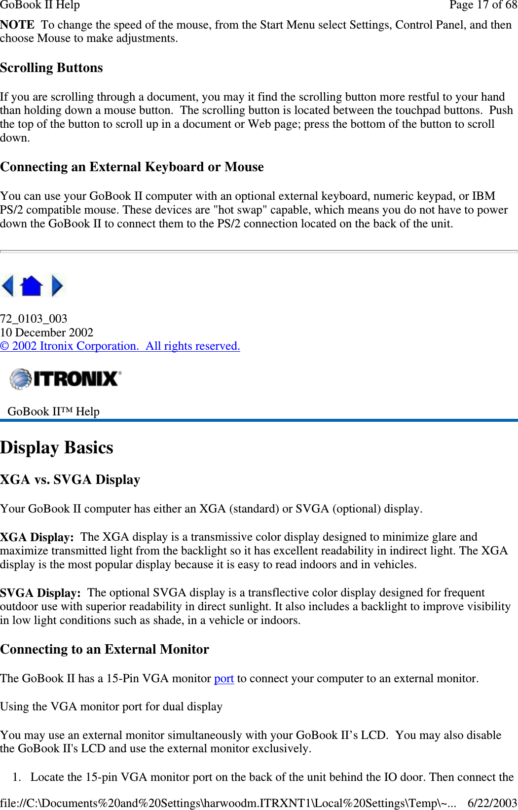 NOTE To change the speed of the mouse, from the Start Menu select Settings, Control Panel, and thenchoose Mouse to make adjustments.Scrolling ButtonsIf you are scrolling through a document, you may it find the scrolling button more restful to your handthan holding down a mouse button. The scrolling button is located between the touchpad buttons. Pushthe top of the button to scroll up in a document or Web page; press the bottom of the button to scrolldown.Connecting an External Keyboard or MouseYou can use your GoBook II computer with an optional external keyboard, numeric keypad, or IBMPS/2 compatible mouse. These devices are &quot;hot swap&quot; capable, which means you do not have to powerdown the GoBook II to connect them to the PS/2 connection located on the back of the unit.72_0103_00310 December 2002©2002 Itronix Corporation. All rights reserved.Display BasicsXGA vs. SVGA DisplayYour GoBook II computer has either an XGA (standard) or SVGA (optional) display.XGA Display: The XGA display is a transmissive color display designed to minimize glare andmaximize transmitted light from the backlight so it has excellent readability in indirect light. The XGAdisplay is the most popular display because it is easy to read indoors and in vehicles.SVGA Display: The optional SVGA display is a transflective color display designed for frequentoutdoor use with superior readability in direct sunlight. It also includes a backlight to improve visibilityin low light conditions such as shade, in a vehicle or indoors.Connecting to an External MonitorThe GoBook II has a 15-Pin VGA monitor port to connect your computer to an external monitor.Using the VGA monitor port for dual displayYou may use an external monitor simultaneously with your GoBook II’s LCD. You may also disablethe GoBook II&apos;s LCD and use the external monitor exclusively.1. Locate the 15-pin VGA monitorport on the back of the unit behind the IO door. Then connect theGoBook II™ HelpPage17of68GoBook II Help6/22/2003file://C:\Documents%20and%20Settings\harwoodm.ITRXNT1\Local%20Settings\Temp\~...