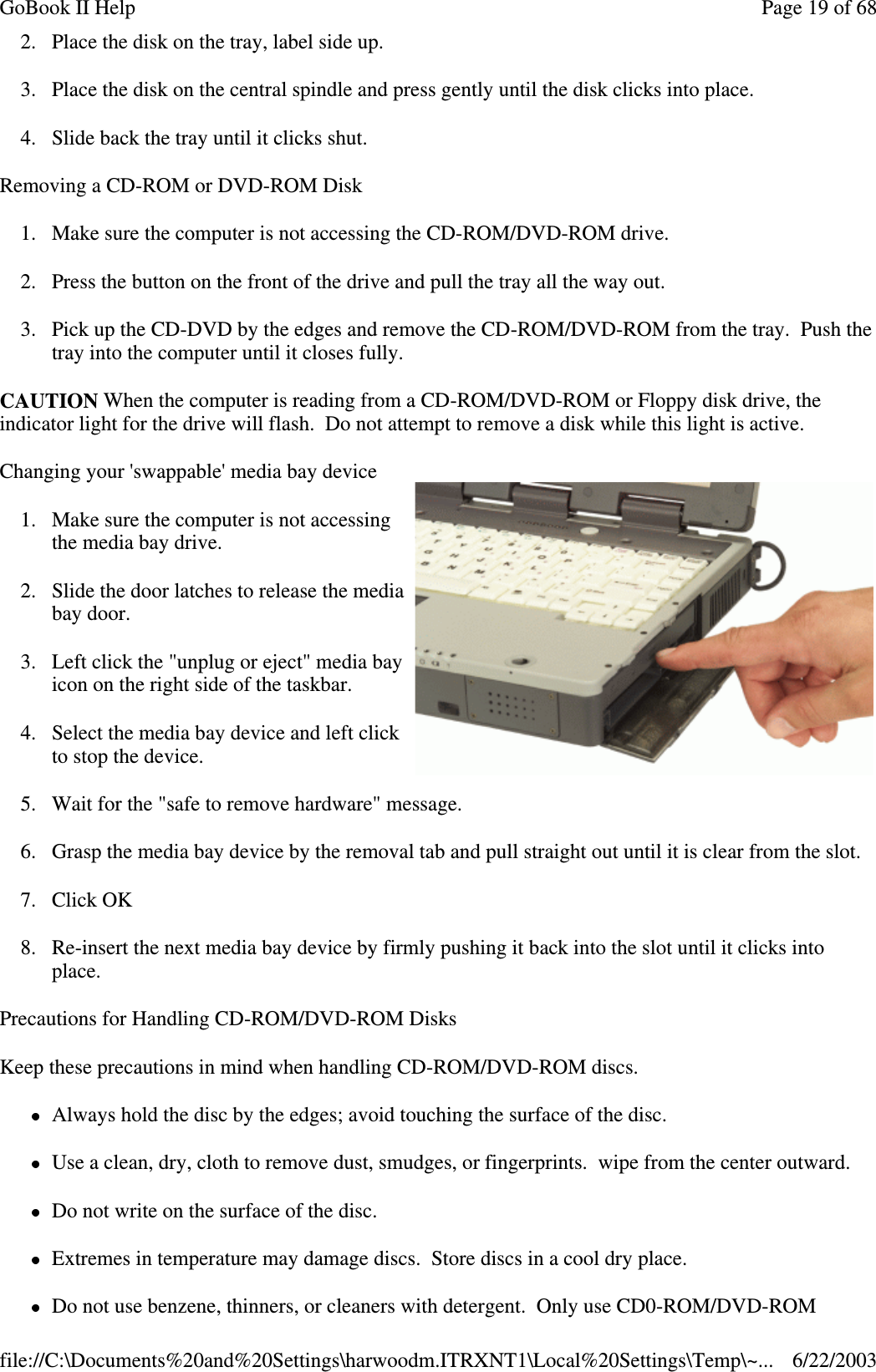 2. Place the disk on the tray, label side up.3. Place the disk on the central spindle and press gently until the disk clicks into place.4. Slide back the tray until it clicks shut.Removing a CD-ROM or DVD-ROM Disk1. Make sure the computer is not accessing the CD-ROM/DVD-ROM drive.2. Press the button on the front of the drive and pull the tray all the way out.3. Pick up the CD-DVD by the edges and remove the CD-ROM/DVD-ROM from the tray. Push thetray into the computer until it closes fully.CAUTION When the computer is reading from a CD-ROM/DVD-ROM or Floppy disk drive, theindicator light for the drive will flash. Do not attempt to remove a disk while this light is active.Changing your &apos;swappable&apos; media bay device1. Make sure the computer is not accessingthe media bay drive.2. Slide the door latches to release the mediabay door.3. Left click the &quot;unplug or eject&quot; media bayicon on the right side of the taskbar.4. Select the media bay device and left clickto stop the device.5. Wait for the &quot;safe to remove hardware&quot; message.6. Grasp the media bay device by the removal tab and pull straight out until it is clear from the slot.7. Click OK8. Re-insert the next media bay device by firmly pushing it back into the slot until it clicks intoplace.Precautions for Handling CD-ROM/DVD-ROM DisksKeep these precautions in mind when handling CD-ROM/DVD-ROM discs.Always hold the disc by the edges; avoid touching the surface of the disc.Use a clean, dry, cloth to remove dust, smudges, or fingerprints. wipe from the center outward.Do not write on the surface of the disc.Extremes in temperature may damage discs. Store discs in a cool dry place.Do not use benzene, thinners, or cleaners with detergent. Onlyuse CD0-ROM/DVD-ROMPage19of68GoBook II Help6/22/2003file://C:\Documents%20and%20Settings\harwoodm.ITRXNT1\Local%20Settings\Temp\~...