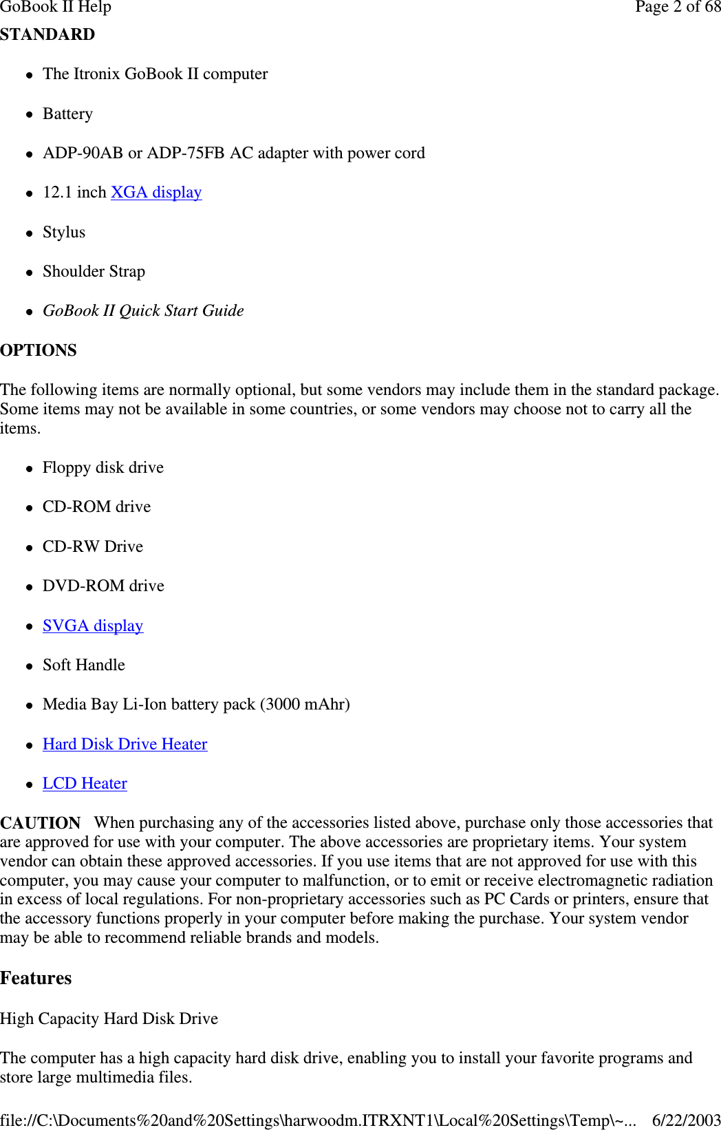 STANDARDThe Itronix GoBook II computerBatteryADP-90AB or ADP-75FB AC adapter with power cord12.1 inch XGA displayStylusShoulder StrapGoBook II Quick Start GuideOPTIONSThe following items are normally optional, but some vendors may include them in the standard package.Some items may not be available in some countries, or some vendors may choose not to carry all theitems.Floppy disk driveCD-ROM driveCD-RW DriveDVD-ROM driveSVGA displaySoft HandleMedia Bay Li-Ion battery pack (3000 mAhr)Hard Disk Drive HeaterLCD HeaterCAUTION When purchasing any of the accessories listed above, purchase only those accessories thatare approved for use with your computer. The above accessories are proprietary items. Your systemvendor can obtain these approved accessories. If you use items that are not approved for use with thiscomputer, you may cause your computer to malfunction, or to emit or receive electromagnetic radiationin excess of local regulations. For non-proprietary accessories such as PC Cards or printers, ensure thatthe accessory functions properly in your computer before making the purchase. Your system vendormay be able to recommend reliable brands and models.FeaturesHigh Capacity Hard Disk DriveThe computer has a high capacity hard disk drive, enabling you to install your favorite programs andstore large multimedia files.Page 2 of 68GoBook II Help6/22/2003file://C:\Documents%20and%20Settings\harwoodm.ITRXNT1\Local%20Settings\Temp\~...