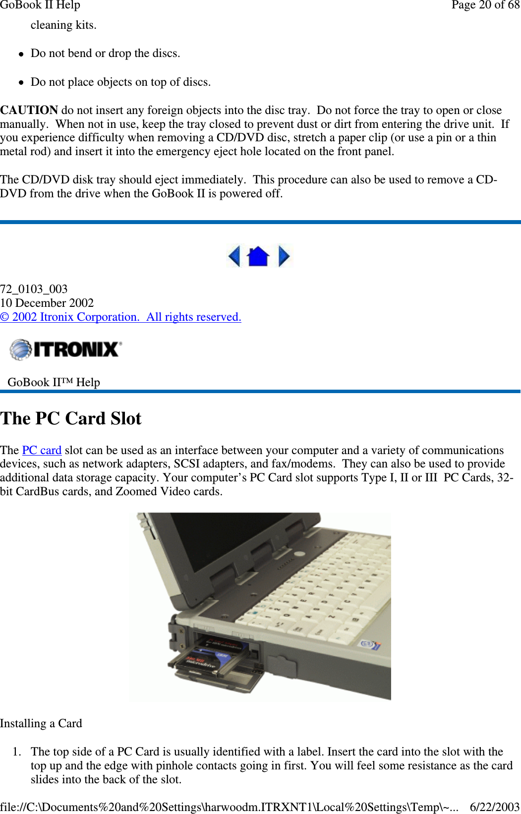 cleaning kits.Do not bend or drop the discs.Do not place objects on top of discs.CAUTION do not insert any foreign objects into the disc tray. Do not force the tray to open or closemanually. When not in use, keep the tray closed to prevent dust or dirt from entering the drive unit. Ifyou experience difficulty when removing a CD/DVD disc, stretch a paper clip (or use a pin or a thinmetal rod) and insert it into the emergency eject hole located on the front panel.The CD/DVD disk tray should eject immediately. This procedure can also be used to remove a CD-DVD from the drive when the GoBook II is powered off.72_0103_00310 December 2002©2002 Itronix Corporation. All rights reserved.The PC Card SlotThe PC card slot can be used as an interface between your computer and a variety of communicationsdevices, such as network adapters, SCSI adapters, and fax/modems. They can also be used to provideadditional data storage capacity. Your computer’s PC Card slot supports Type I, II or III PC Cards, 32-bit CardBus cards, and Zoomed Video cards.Installing a Card1. The top side of a PC Card is usually identified with a label. Insert the card into the slot with thetop up and the edge with pinhole contacts going in first. You will feel some resistance as the cardslides into the back of the slot.GoBook II™ HelpPage20of68GoBook II Help6/22/2003file://C:\Documents%20and%20Settings\harwoodm.ITRXNT1\Local%20Settings\Temp\~...