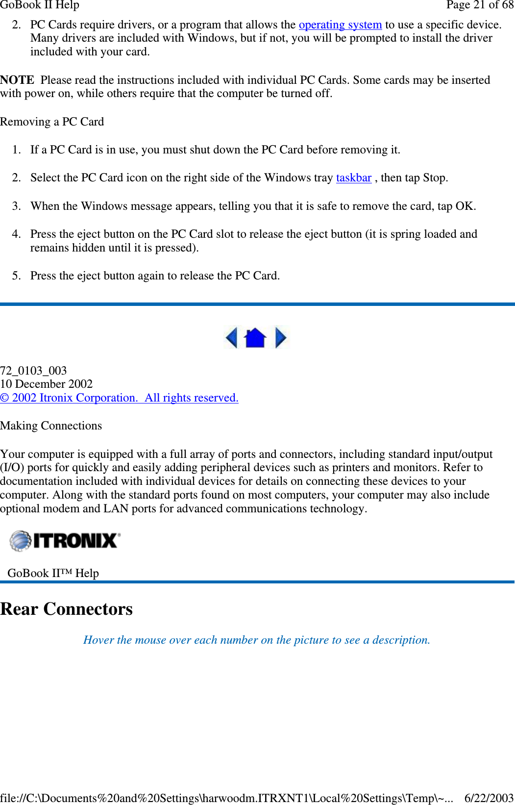 2. PC Cards require drivers, or a program that allows the operating system to use a specific device.Many drivers are included with Windows, but if not, you will be prompted to install the driverincluded with your card.NOTE Please read the instructions included with individual PC Cards. Some cards may be insertedwith power on, while others require that the computer be turned off.Removing a PC Card1. If a PC Card is in use, you must shut down the PC Card before removing it.2. Select the PC Card icon on the right side of the Windows tray taskbar , then tap Stop.3. When the Windows message appears, telling you that it is safe to remove the card, tap OK.4. Press the eject button on the PC Card slot to release the eject button (it is spring loaded andremains hidden until it is pressed).5. Press the eject button again to release the PC Card.72_0103_00310 December 2002©2002 Itronix Corporation. All rights reserved.Making ConnectionsYour computer is equipped with a full array of ports and connectors, including standard input/output(I/O) ports for quickly and easily adding peripheral devices such as printers and monitors. Refer todocumentation included with individual devices for details on connecting these devices to yourcomputer. Along with the standard ports found on most computers, your computer may also includeoptional modem and LAN ports for advanced communications technology.Rear ConnectorsHover the mouse over each number on the picture to see a description.GoBook II™ HelpPage21of68GoBook II Help6/22/2003file://C:\Documents%20and%20Settings\harwoodm.ITRXNT1\Local%20Settings\Temp\~...