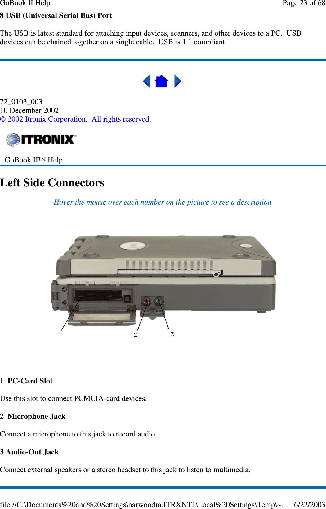 8 USB (Universal Serial Bus) PortThe USB is latest standard for attaching input devices, scanners, and other devices to a PC. USBdevices can be chained together on a single cable. USB is 1.1 compliant.72_0103_00310 December 2002©2002 Itronix Corporation. All rights reserved.Left Side ConnectorsHover the mouse over each number on the picture to see a description1 PC-Card SlotUse this slot to connect PCMCIA-card devices.2 Microphone JackConnect a microphone to this jack to record audio.3 Audio-Out JackConnect external speakers or a stereo headset to this jack to listen to multimedia.GoBook II™ HelpPage23of68GoBook II Help6/22/2003file://C:\Documents%20and%20Settings\harwoodm.ITRXNT1\Local%20Settings\Temp\~...
