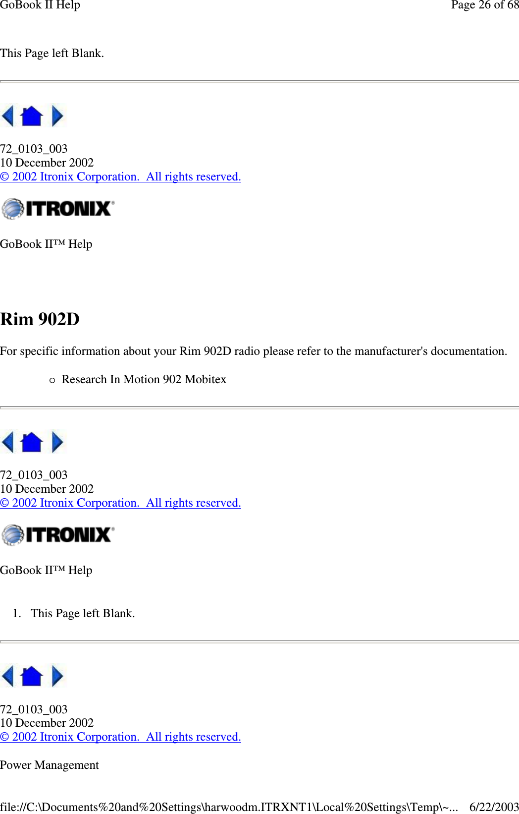 This Page left Blank.72_0103_00310 December 2002©2002 Itronix Corporation. All rights reserved.Rim 902DFor specific information about your Rim 902D radio please refer to the manufacturer&apos;s documentation.Research In Motion 902 Mobitex72_0103_00310 December 2002©2002 Itronix Corporation. All rights reserved.1. This Page left Blank.72_0103_00310 December 2002©2002 Itronix Corporation. All rights reserved.Power ManagementGoBook II™ HelpGoBook II™ HelpPage26of68GoBook II Help6/22/2003file://C:\Documents%20and%20Settings\harwoodm.ITRXNT1\Local%20Settings\Temp\~...