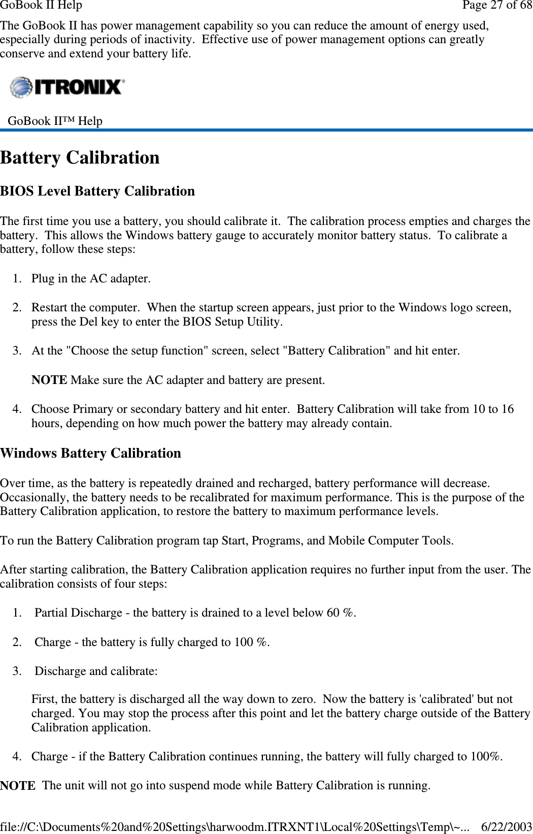 The GoBook II has power management capability so you can reduce the amount of energy used,especially during periods of inactivity. Effective use of power management options can greatlyconserve and extend your battery life.Battery CalibrationBIOS Level Battery CalibrationThe first time you use a battery, you should calibrate it. The calibration process empties and charges thebattery. This allows the Windows battery gauge to accurately monitor battery status. To calibrate abattery, follow these steps:1. Plug in the AC adapter.2. Restart the computer. When the startup screen appears, just prior to the Windows logo screen,press the Del key to enter the BIOS Setup Utility.3. At the &quot;Choose the setup function&quot; screen, select &quot;Battery Calibration&quot; and hit enter.NOTE Make sure the AC adapter and battery are present.4. Choose Primary or secondary battery and hit enter. Battery Calibration will take from 10 to 16hours, depending on how much power the battery may already contain.Windows Battery CalibrationOver time, as the battery is repeatedly drained and recharged, battery performance will decrease.Occasionally, the battery needs to be recalibrated for maximum performance. This is the purpose of theBattery Calibration application, to restore the battery to maximum performance levels.To run the Battery Calibration program tap Start, Programs, and Mobile Computer Tools.After starting calibration, the Battery Calibration application requires no further input from the user. Thecalibration consists of four steps:1. Partial Discharge - the battery is drained to a level below 60 %.2. Charge - the battery is fully charged to 100 %.3. Discharge and calibrate:First, the battery is discharged all the way down to zero. Now the battery is &apos;calibrated&apos; but notcharged. You may stop the process after this point and let the battery charge outside of the BatteryCalibration application.4. Charge - if the Battery Calibration continues running, the battery will fully charged to 100%.NOTE The unit will notgointosuspend mode while BatteryCalibration is running.GoBook II™ HelpPage27of68GoBook II Help6/22/2003file://C:\Documents%20and%20Settings\harwoodm.ITRXNT1\Local%20Settings\Temp\~...