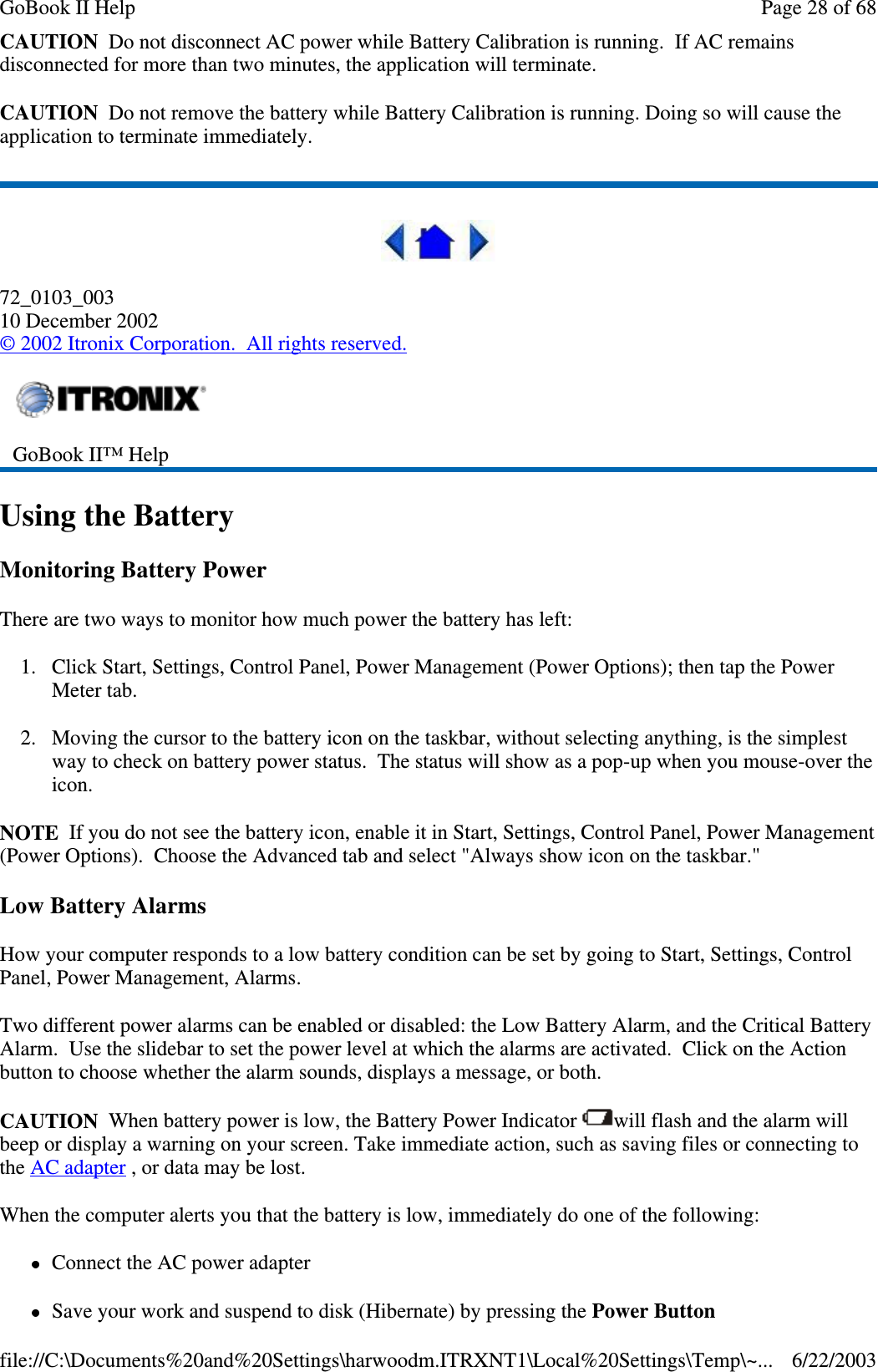 CAUTION Do not disconnect AC power while Battery Calibration is running. If AC remainsdisconnected for more than two minutes, the application will terminate.CAUTION Do not remove the battery while Battery Calibration is running. Doing so will cause theapplication to terminate immediately.72_0103_00310 December 2002©2002 Itronix Corporation. All rights reserved.Using the BatteryMonitoring Battery PowerThere are two ways to monitor how much power the battery has left:1. Click Start, Settings, Control Panel, Power Management (Power Options); then tap the PowerMeter tab.2. Moving the cursor to the battery icon on the taskbar, without selecting anything, is the simplestway to check on battery power status. The status will show as a pop-up when you mouse-over theicon.NOTE If you do not see the battery icon, enable it in Start, Settings, Control Panel, Power Management(Power Options). Choose the Advanced tab and select &quot;Always show icon on the taskbar.&quot;Low Battery AlarmsHow your computer responds to a low battery condition can be set by going to Start, Settings, ControlPanel, Power Management, Alarms.Two different power alarms can be enabled or disabled: the Low Battery Alarm, and the Critical BatteryAlarm. Use the slidebar to set the power level at which the alarms are activated. Click on the Actionbutton to choose whether the alarm sounds, displays a message, or both.CAUTION When battery power is low, the Battery Power Indicator will flash and the alarm willbeep or display a warning on your screen. Take immediate action, such as saving files or connecting tothe AC adapter , or data may be lost.When the computer alerts you that the battery is low, immediately do one of the following:Connect the AC power adapterSaveyour work and suspend to disk (Hibernate) bypressingthe Power ButtonGoBook II™ HelpPage28of68GoBook II Help6/22/2003file://C:\Documents%20and%20Settings\harwoodm.ITRXNT1\Local%20Settings\Temp\~...