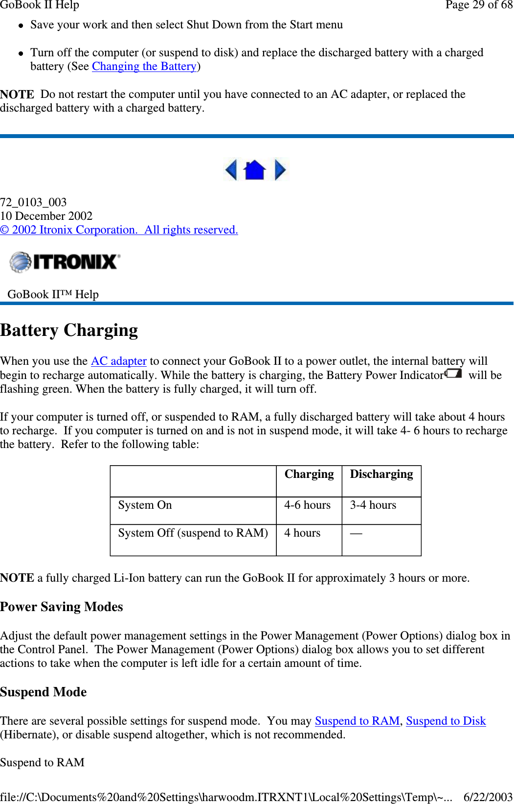 Save your work and then select Shut Down from the Start menuTurn off the computer (or suspend to disk) and replace the discharged battery with a chargedbattery (See Changing the Battery)NOTE Do not restart the computer until you have connected to an AC adapter, or replaced thedischarged battery with a charged battery.72_0103_00310 December 2002©2002 Itronix Corporation. All rights reserved.Battery ChargingWhen you use the AC adapter to connect your GoBook II to a power outlet, the internal battery willbegin to recharge automatically. While the battery is charging, the Battery Power Indicator will beflashing green. When the battery is fully charged, it will turn off.If your computer is turned off, or suspended to RAM, a fully discharged battery will take about 4 hoursto recharge. If you computer is turned on and is not in suspend mode, it will take 4- 6 hours to rechargethe battery. Refer to the following table:NOTE a fully charged Li-Ion battery can run the GoBook II for approximately 3 hours or more.Power Saving ModesAdjust the default power management settings in the Power Management (Power Options) dialog box inthe Control Panel. The Power Management (Power Options) dialog box allows you to set differentactions to take when the computer is left idle for a certain amount of time.Suspend ModeThere are several possible settings for suspend mode. You may SuspendtoRAM,SuspendtoDisk(Hibernate), or disable suspend altogether, which is not recommended.SuspendtoRAMGoBook II™ HelpCharging DischargingSystem On 4-6 hours 3-4 hoursSystem Off (suspend to RAM) 4 hours —Page29of68GoBook II Help6/22/2003file://C:\Documents%20and%20Settings\harwoodm.ITRXNT1\Local%20Settings\Temp\~...