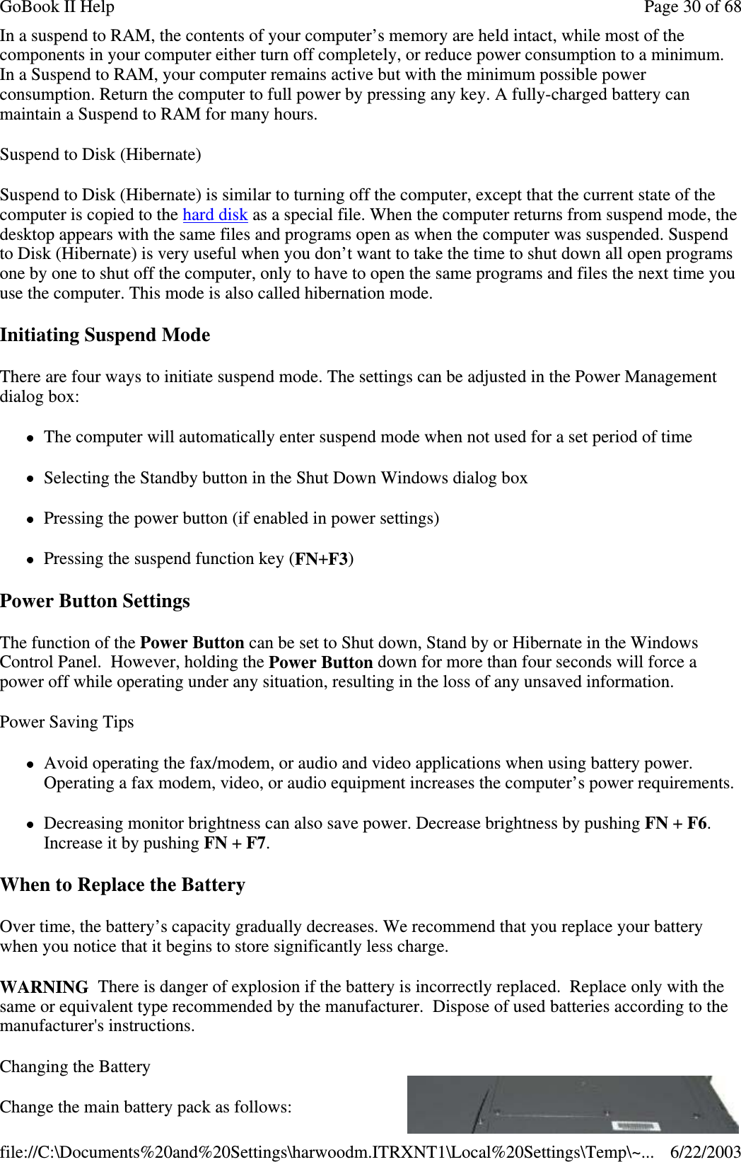 In a suspend to RAM, the contents of your computer’s memory are held intact, while most of thecomponents in your computer either turn off completely, or reduce power consumption to a minimum.In a Suspend to RAM, your computer remains active but with the minimum possible powerconsumption. Return the computer to full power by pressing any key. A fully-charged battery canmaintain a Suspend to RAM for many hours.Suspend to Disk (Hibernate)Suspend to Disk (Hibernate) is similar to turning off the computer, except that the current state of thecomputer is copied to the hard disk as a special file. When the computer returns from suspend mode, thedesktop appears with the same files and programs open as when the computer was suspended. Suspendto Disk (Hibernate) is very useful when you don’t want to take the time to shut down all open programsone by one to shut off the computer, only to have to open the same programs and files the next time youuse the computer. This mode is also called hibernation mode.Initiating Suspend ModeThere are four ways to initiate suspend mode. The settings can be adjusted in the Power Managementdialog box:The computer will automatically enter suspend mode when not used for a set period of timeSelecting the Standby button in the Shut Down Windows dialog boxPressing the power button (if enabled in power settings)Pressing the suspend function key (FN+F3)Power Button SettingsThe function of the Power Button can be set to Shut down, Stand by or Hibernate in the WindowsControl Panel. However, holding the Power Button down for more than four seconds will force apower off while operating under any situation, resulting in the loss of any unsaved information.Power Saving TipsAvoid operating the fax/modem, or audio and video applications when using battery power.Operating a fax modem, video, or audio equipment increases the computer’s power requirements.Decreasing monitor brightness can also save power. Decrease brightness by pushing FN +F6.Increase it by pushing FN +F7.When to Replace the BatteryOver time, the battery’s capacity gradually decreases. We recommend that you replace your batterywhen you notice that it begins to store significantly less charge.WARNING There is danger of explosion if the battery is incorrectly replaced. Replace only with thesame or equivalent type recommended by the manufacturer. Dispose of used batteries according to themanufacturer&apos;s instructions.Changing the BatteryChange the main batterypack as follows:Page30of68GoBook II Help6/22/2003file://C:\Documents%20and%20Settings\harwoodm.ITRXNT1\Local%20Settings\Temp\~...