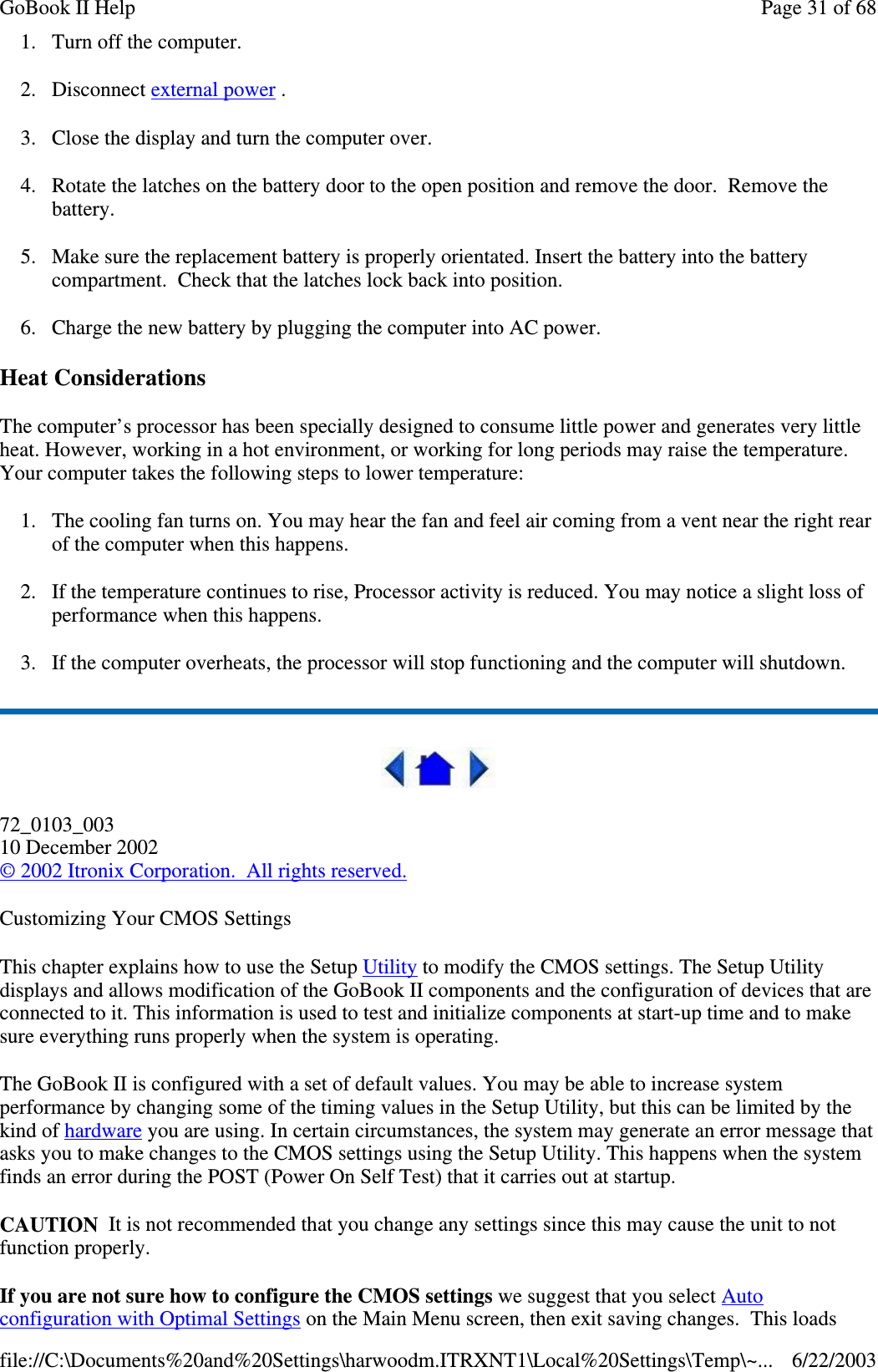 1. Turn off the computer.2. Disconnect external power .3. Close the display and turn the computer over.4. Rotate the latches on the battery door to the open position and remove the door. Remove thebattery.5. Make sure the replacement battery is properly orientated. Insert the battery into the batterycompartment. Check that the latches lock back into position.6. Charge the new battery by plugging the computer into AC power.Heat ConsiderationsThe computer’s processor has been specially designed to consume little power and generates very littleheat. However, working in a hot environment, or working for long periods may raise the temperature.Your computer takes the following steps to lower temperature:1. The cooling fan turns on. You may hear the fan and feel air coming from a vent near the right rearof the computer when this happens.2. If the temperature continues to rise, Processor activity is reduced. You may notice a slight loss ofperformance when this happens.3. If the computer overheats, the processor will stop functioning and the computer will shutdown.72_0103_00310 December 2002©2002 Itronix Corporation. All rights reserved.Customizing Your CMOS SettingsThis chapter explains how to use the Setup Utility to modify the CMOS settings. The Setup Utilitydisplays and allows modification of the GoBook II components and the configuration of devices that areconnected to it. This information is used to test and initialize components at start-up time and to makesure everything runs properly when the system is operating.The GoBook II is configured with a set of default values. You may be able to increase systemperformance by changing some of the timing values in the Setup Utility, but this can be limited by thekind of hardware you are using. In certain circumstances, the system may generate an error message thatasks you to make changes to the CMOS settings using the Setup Utility. This happens when the systemfinds an error during the POST (Power On Self Test) that it carries out at startup.CAUTION It is not recommended that you change any settings since this may cause the unit to notfunction properly.If you are not sure how to configure the CMOS settings we suggest that you select Autoconfiguration with Optimal Settingson the Main Menu screen, then exit savingchanges. This loadsPage31of68GoBook II Help6/22/2003file://C:\Documents%20and%20Settings\harwoodm.ITRXNT1\Local%20Settings\Temp\~...