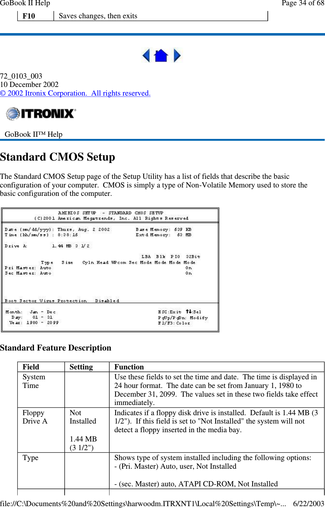 72_0103_00310 December 2002©2002 Itronix Corporation. All rights reserved.Standard CMOS SetupThe Standard CMOS Setup page of the Setup Utility has a list of fields that describe the basicconfiguration of your computer. CMOS is simply a type of Non-Volatile Memory used to store thebasic configuration of the computer.Standard Feature DescriptionF10 Saves changes, then exitsGoBook II™ HelpField Setting FunctionSystemTimeUse these fields to set the time and date. The time is displayed in24 hour format. The date can be set from January 1, 1980 toDecember 31, 2099. The values set in these two fields take effectimmediately.FloppyDrive ANotInstalled1.44 MB(3 1/2&quot;)Indicates if a floppy disk drive is installed. Default is 1.44 MB (31/2&quot;). If this field is set to &quot;Not Installed&quot; the system will notdetect a floppy inserted in the media bay.Type Shows type of system installed including the following options:- (Pri. Master) Auto, user, Not Installed- (sec. Master) auto, ATAPI CD-ROM, Not InstalledPage34of68GoBook II Help6/22/2003file://C:\Documents%20and%20Settings\harwoodm.ITRXNT1\Local%20Settings\Temp\~...